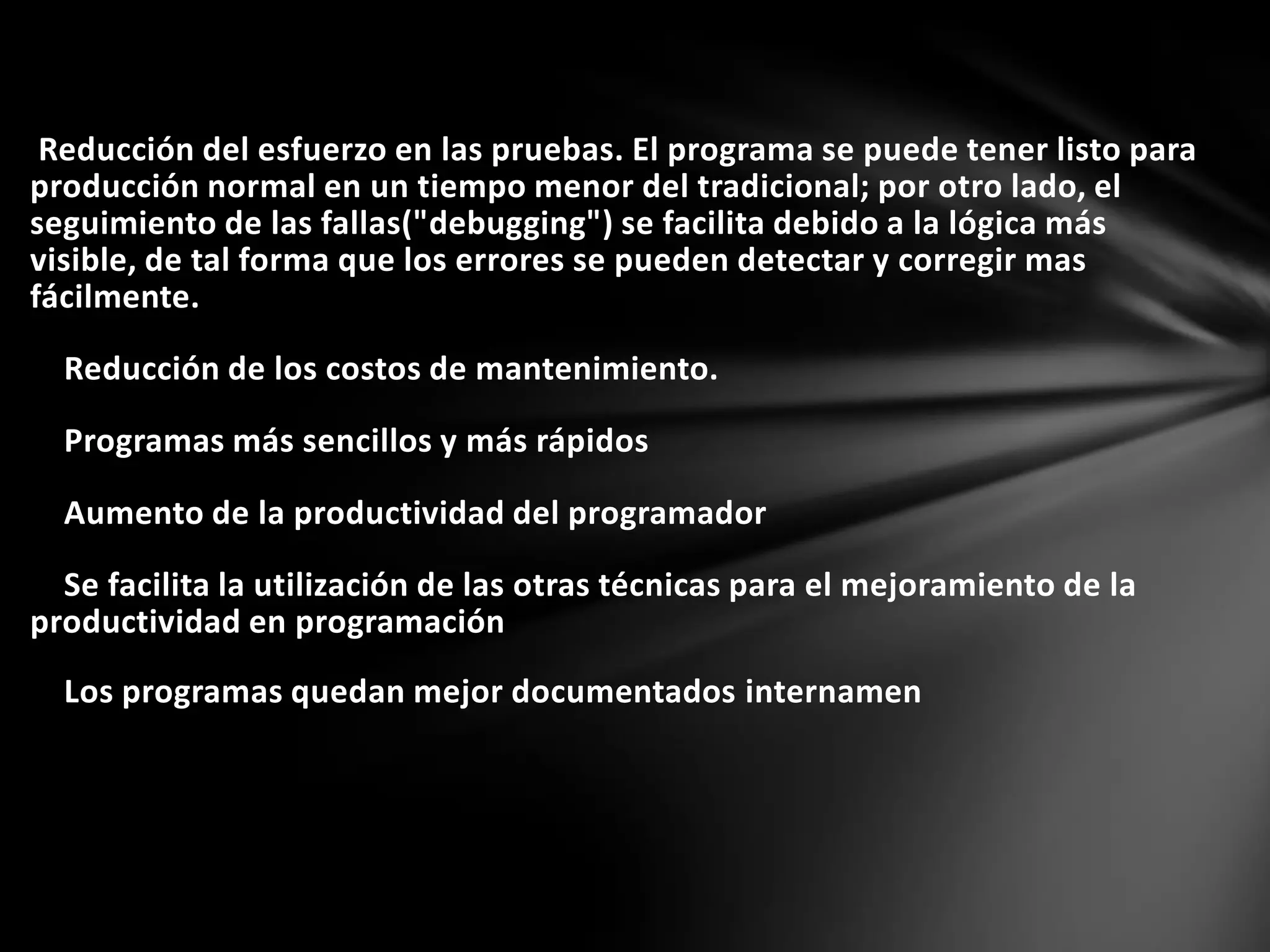 Reducción del esfuerzo en las pruebas. El programa se puede tener listo para
producción normal en un tiempo menor del tradicional; por otro lado, el
seguimiento de las fallas("debugging") se facilita debido a la lógica más
visible, de tal forma que los errores se pueden detectar y corregir mas
fácilmente.
Reducción de los costos de mantenimiento.
Programas más sencillos y más rápidos
Aumento de la productividad del programador
Se facilita la utilización de las otras técnicas para el mejoramiento de la
productividad en programación
Los programas quedan mejor documentados internamen
 