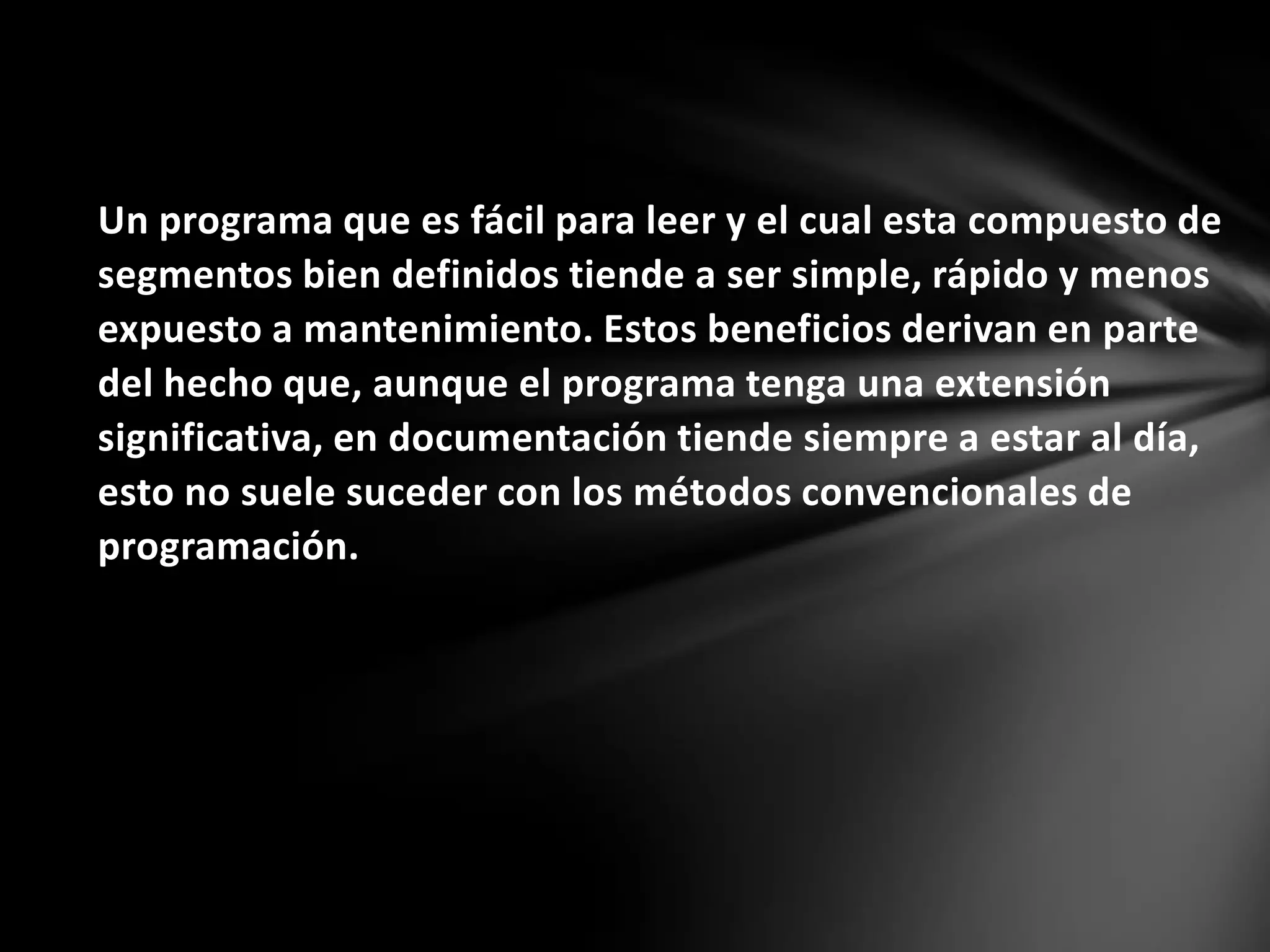 Un programa que es fácil para leer y el cual esta compuesto de
segmentos bien definidos tiende a ser simple, rápido y menos
expuesto a mantenimiento. Estos beneficios derivan en parte
del hecho que, aunque el programa tenga una extensión
significativa, en documentación tiende siempre a estar al día,
esto no suele suceder con los métodos convencionales de
programación.
 