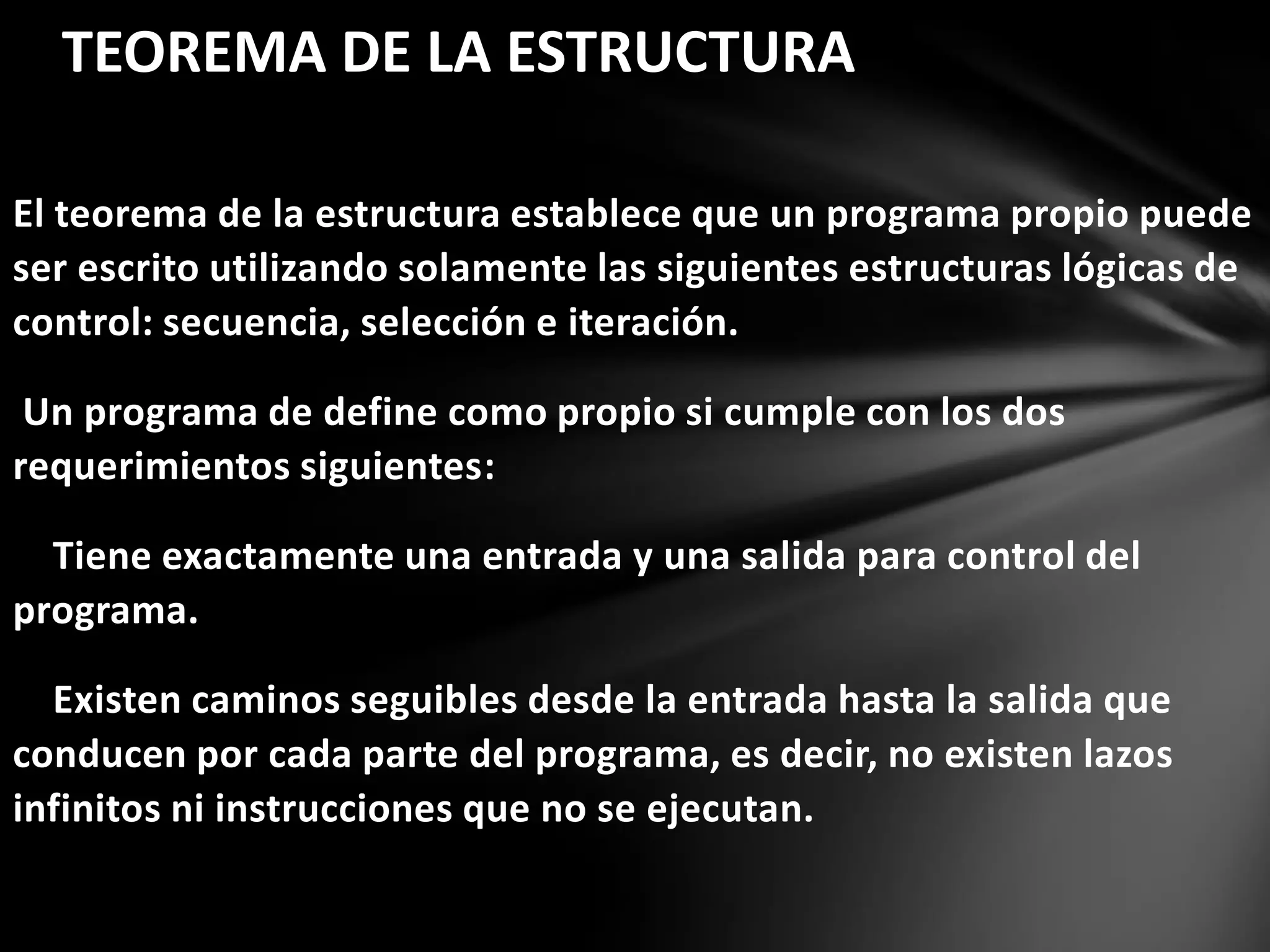 El teorema de la estructura establece que un programa propio puede
ser escrito utilizando solamente las siguientes estructuras lógicas de
control: secuencia, selección e iteración.
Un programa de define como propio si cumple con los dos
requerimientos siguientes:
Tiene exactamente una entrada y una salida para control del
programa.
Existen caminos seguibles desde la entrada hasta la salida que
conducen por cada parte del programa, es decir, no existen lazos
infinitos ni instrucciones que no se ejecutan.
TEOREMA DE LA ESTRUCTURA
 