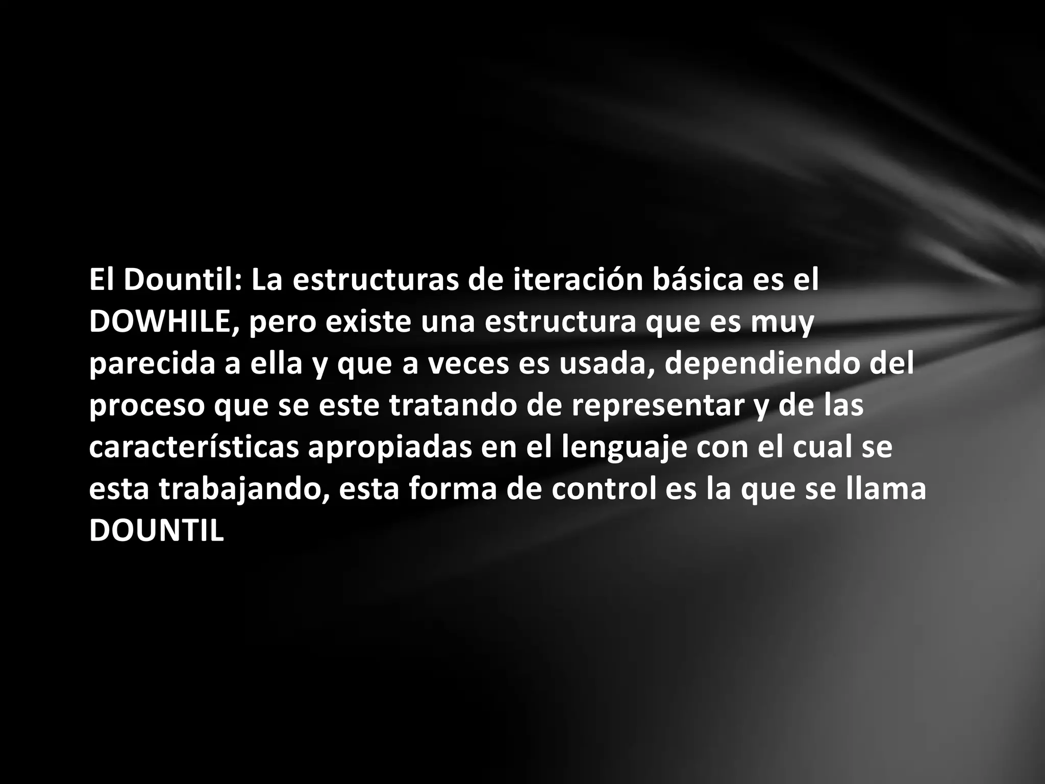 El Dountil: La estructuras de iteración básica es el
DOWHILE, pero existe una estructura que es muy
parecida a ella y que a veces es usada, dependiendo del
proceso que se este tratando de representar y de las
características apropiadas en el lenguaje con el cual se
esta trabajando, esta forma de control es la que se llama
DOUNTIL
 