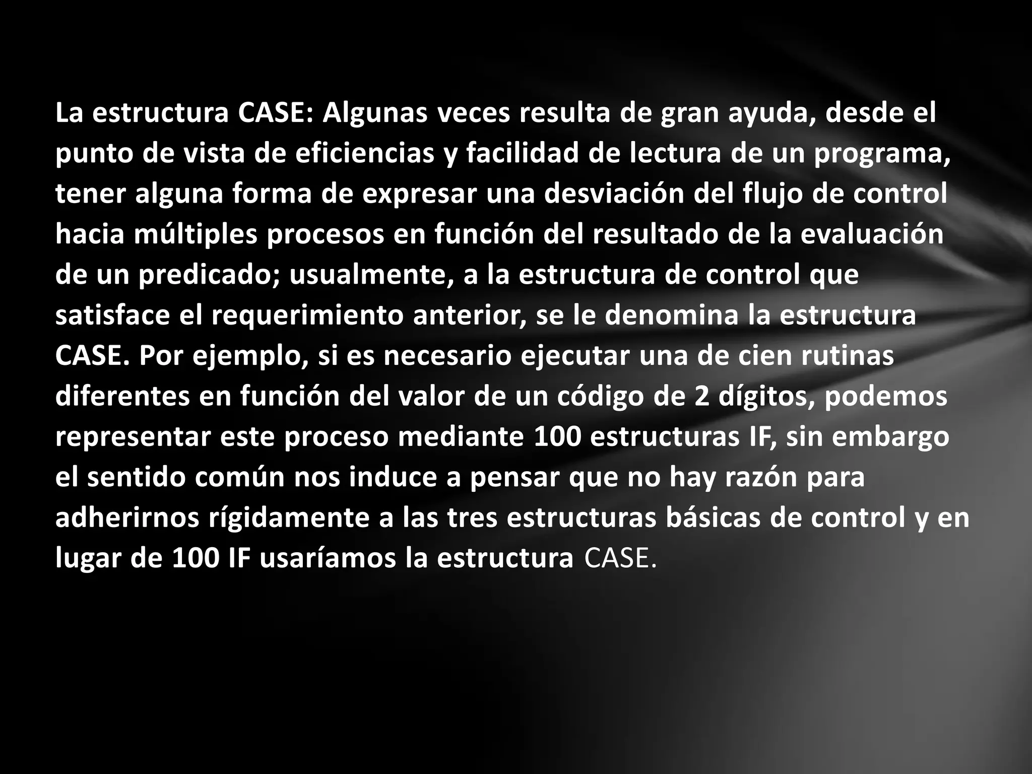 La estructura CASE: Algunas veces resulta de gran ayuda, desde el
punto de vista de eficiencias y facilidad de lectura de un programa,
tener alguna forma de expresar una desviación del flujo de control
hacia múltiples procesos en función del resultado de la evaluación
de un predicado; usualmente, a la estructura de control que
satisface el requerimiento anterior, se le denomina la estructura
CASE. Por ejemplo, si es necesario ejecutar una de cien rutinas
diferentes en función del valor de un código de 2 dígitos, podemos
representar este proceso mediante 100 estructuras IF, sin embargo
el sentido común nos induce a pensar que no hay razón para
adherirnos rígidamente a las tres estructuras básicas de control y en
lugar de 100 IF usaríamos la estructura CASE.
 