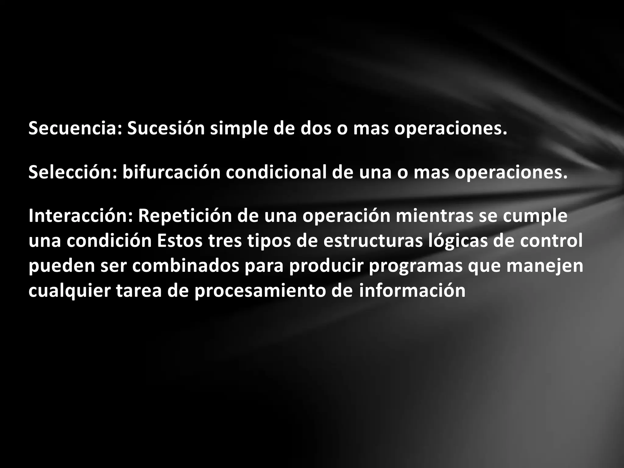 Secuencia: Sucesión simple de dos o mas operaciones.
Selección: bifurcación condicional de una o mas operaciones.
Interacción: Repetición de una operación mientras se cumple
una condición Estos tres tipos de estructuras lógicas de control
pueden ser combinados para producir programas que manejen
cualquier tarea de procesamiento de información
 