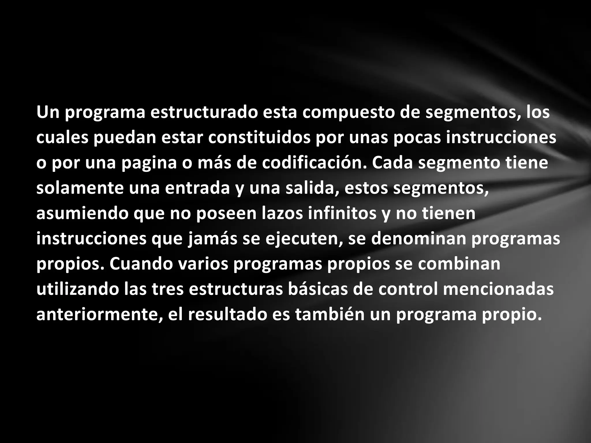 Un programa estructurado esta compuesto de segmentos, los
cuales puedan estar constituidos por unas pocas instrucciones
o por una pagina o más de codificación. Cada segmento tiene
solamente una entrada y una salida, estos segmentos,
asumiendo que no poseen lazos infinitos y no tienen
instrucciones que jamás se ejecuten, se denominan programas
propios. Cuando varios programas propios se combinan
utilizando las tres estructuras básicas de control mencionadas
anteriormente, el resultado es también un programa propio.
 