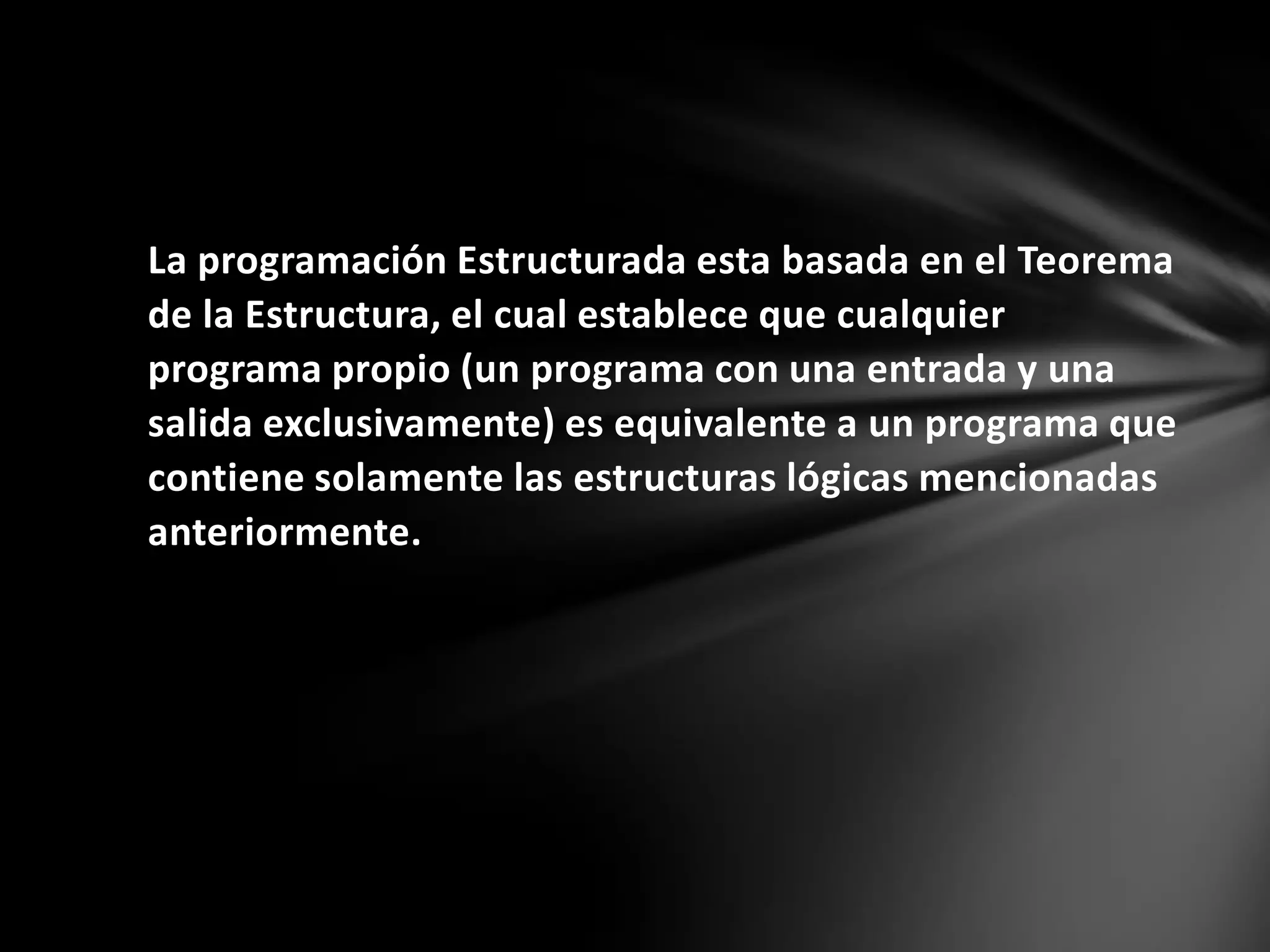La programación Estructurada esta basada en el Teorema
de la Estructura, el cual establece que cualquier
programa propio (un programa con una entrada y una
salida exclusivamente) es equivalente a un programa que
contiene solamente las estructuras lógicas mencionadas
anteriormente.
 