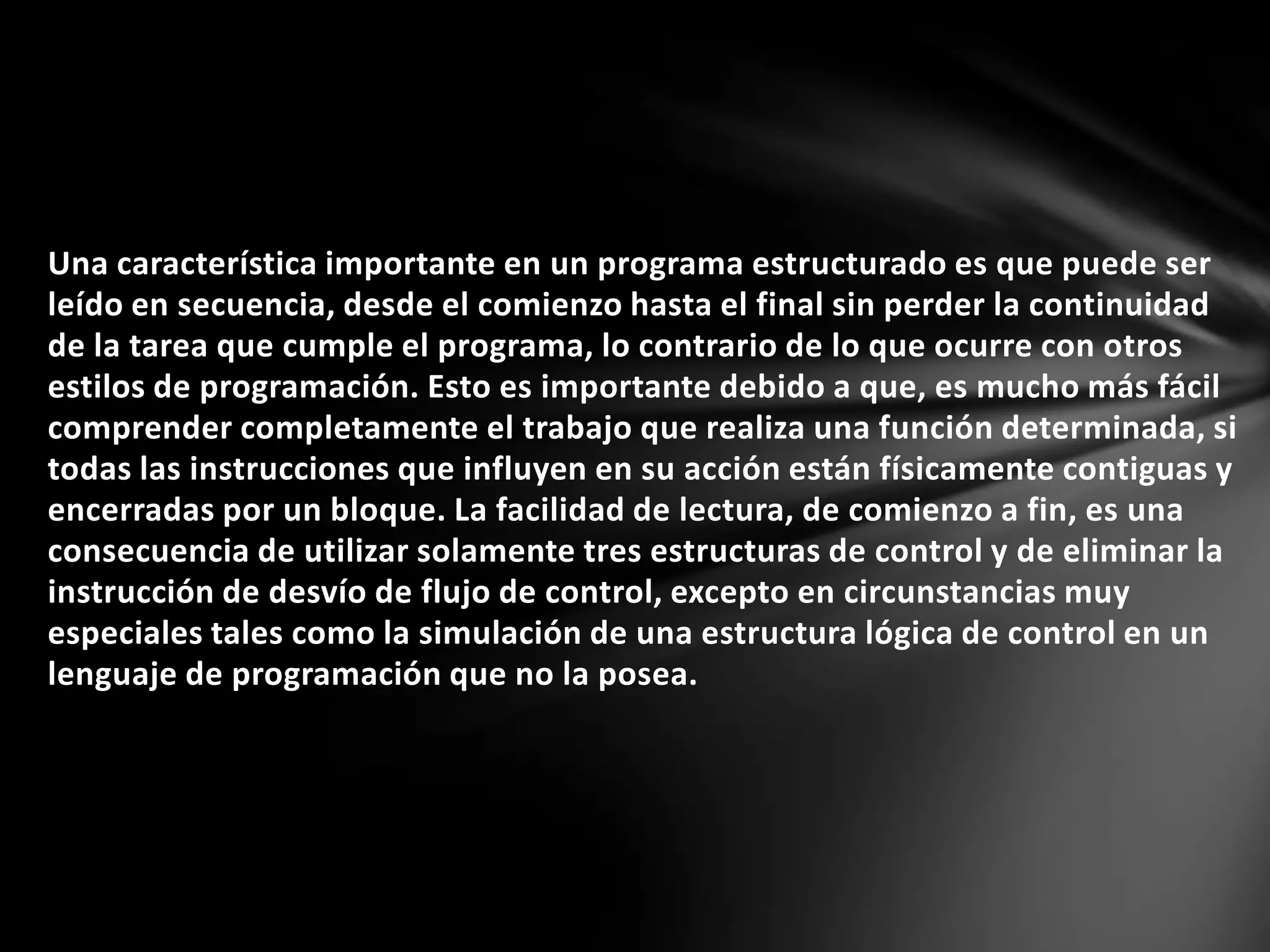 Una característica importante en un programa estructurado es que puede ser
leído en secuencia, desde el comienzo hasta el final sin perder la continuidad
de la tarea que cumple el programa, lo contrario de lo que ocurre con otros
estilos de programación. Esto es importante debido a que, es mucho más fácil
comprender completamente el trabajo que realiza una función determinada, si
todas las instrucciones que influyen en su acción están físicamente contiguas y
encerradas por un bloque. La facilidad de lectura, de comienzo a fin, es una
consecuencia de utilizar solamente tres estructuras de control y de eliminar la
instrucción de desvío de flujo de control, excepto en circunstancias muy
especiales tales como la simulación de una estructura lógica de control en un
lenguaje de programación que no la posea.
 