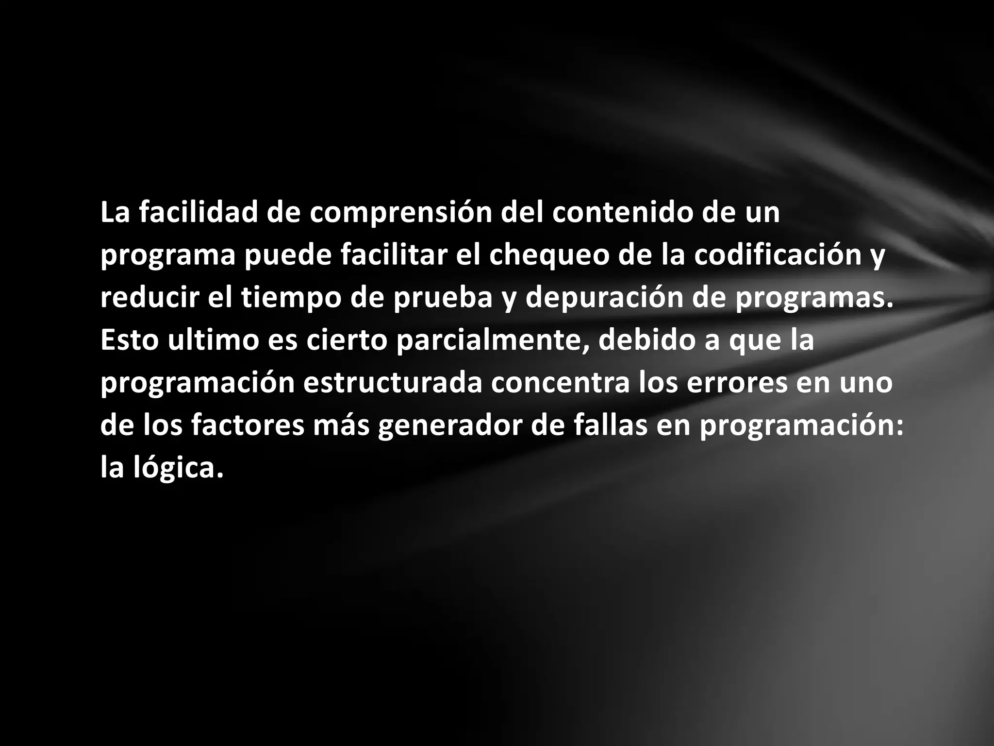 La facilidad de comprensión del contenido de un
programa puede facilitar el chequeo de la codificación y
reducir el tiempo de prueba y depuración de programas.
Esto ultimo es cierto parcialmente, debido a que la
programación estructurada concentra los errores en uno
de los factores más generador de fallas en programación:
la lógica.
 