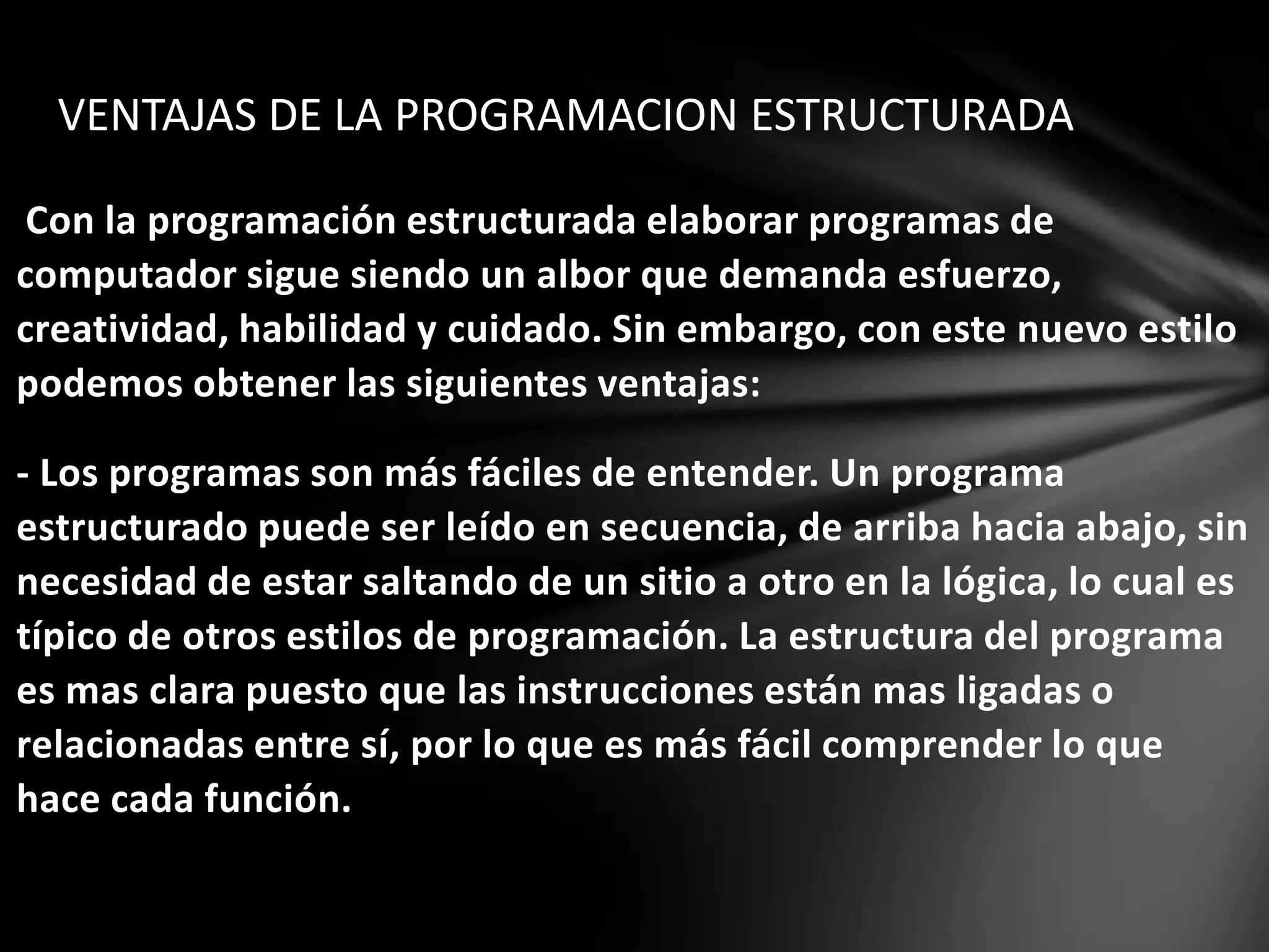 Con la programación estructurada elaborar programas de
computador sigue siendo un albor que demanda esfuerzo,
creatividad, habilidad y cuidado. Sin embargo, con este nuevo estilo
podemos obtener las siguientes ventajas:
- Los programas son más fáciles de entender. Un programa
estructurado puede ser leído en secuencia, de arriba hacia abajo, sin
necesidad de estar saltando de un sitio a otro en la lógica, lo cual es
típico de otros estilos de programación. La estructura del programa
es mas clara puesto que las instrucciones están mas ligadas o
relacionadas entre sí, por lo que es más fácil comprender lo que
hace cada función.
VENTAJAS DE LA PROGRAMACION ESTRUCTURADA
 