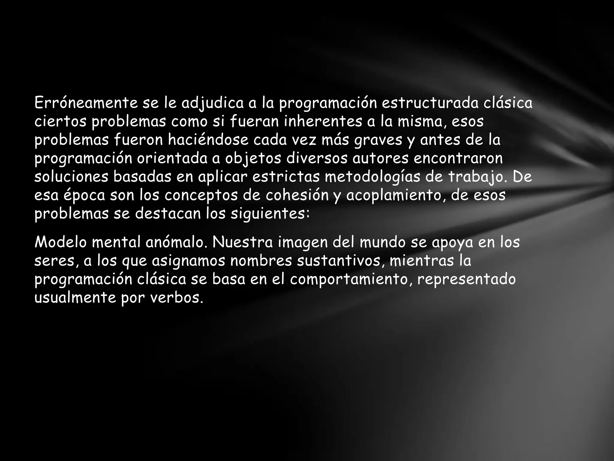Erróneamente se le adjudica a la programación estructurada clásica
ciertos problemas como si fueran inherentes a la misma, esos
problemas fueron haciéndose cada vez más graves y antes de la
programación orientada a objetos diversos autores encontraron
soluciones basadas en aplicar estrictas metodologías de trabajo. De
esa época son los conceptos de cohesión y acoplamiento, de esos
problemas se destacan los siguientes:
Modelo mental anómalo. Nuestra imagen del mundo se apoya en los
seres, a los que asignamos nombres sustantivos, mientras la
programación clásica se basa en el comportamiento, representado
usualmente por verbos.
 