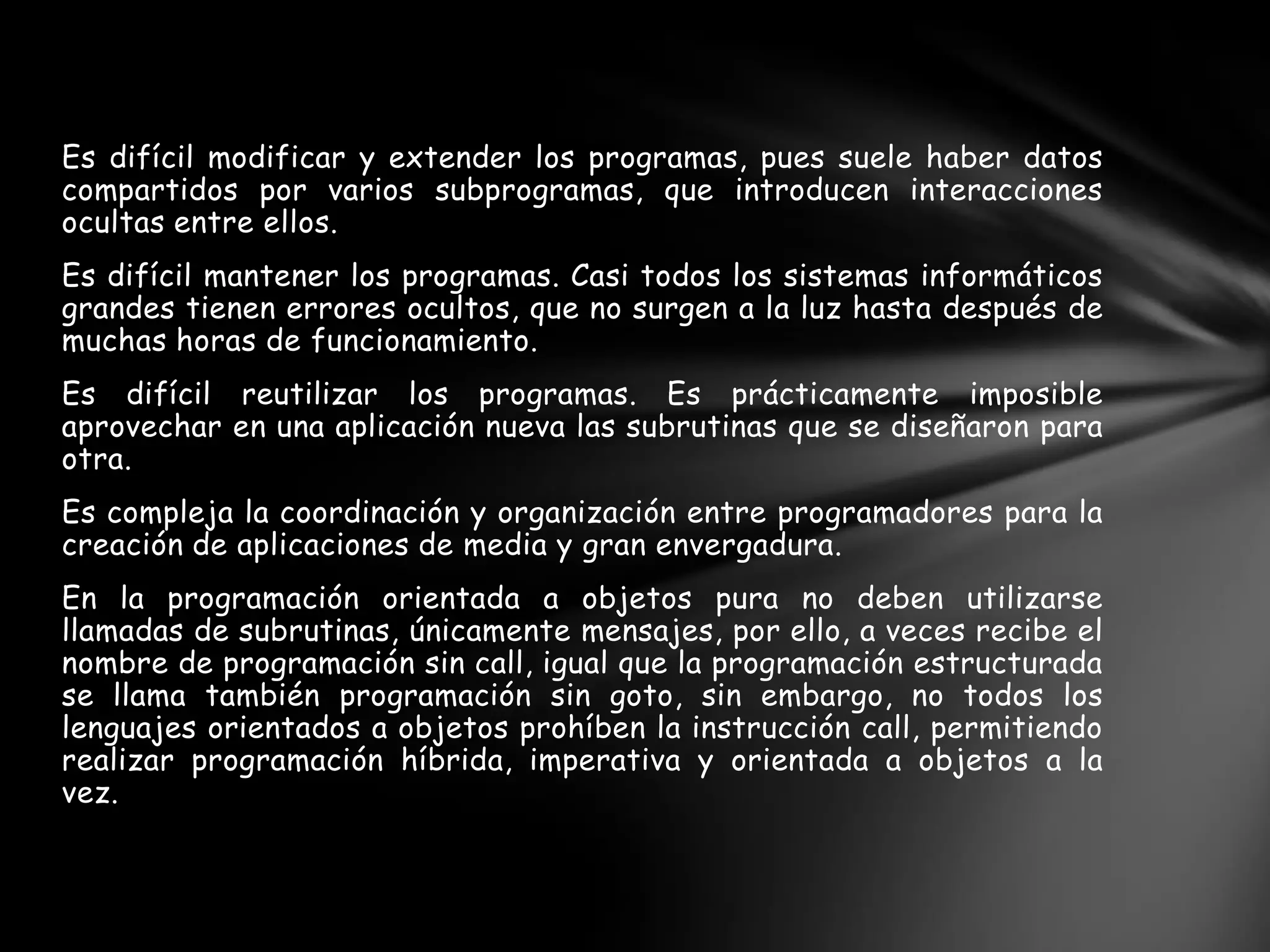 Es difícil modificar y extender los programas, pues suele haber datos
compartidos por varios subprogramas, que introducen interacciones
ocultas entre ellos.
Es difícil mantener los programas. Casi todos los sistemas informáticos
grandes tienen errores ocultos, que no surgen a la luz hasta después de
muchas horas de funcionamiento.
Es difícil reutilizar los programas. Es prácticamente imposible
aprovechar en una aplicación nueva las subrutinas que se diseñaron para
otra.
Es compleja la coordinación y organización entre programadores para la
creación de aplicaciones de media y gran envergadura.
En la programación orientada a objetos pura no deben utilizarse
llamadas de subrutinas, únicamente mensajes, por ello, a veces recibe el
nombre de programación sin call, igual que la programación estructurada
se llama también programación sin goto, sin embargo, no todos los
lenguajes orientados a objetos prohíben la instrucción call, permitiendo
realizar programación híbrida, imperativa y orientada a objetos a la
vez.
 