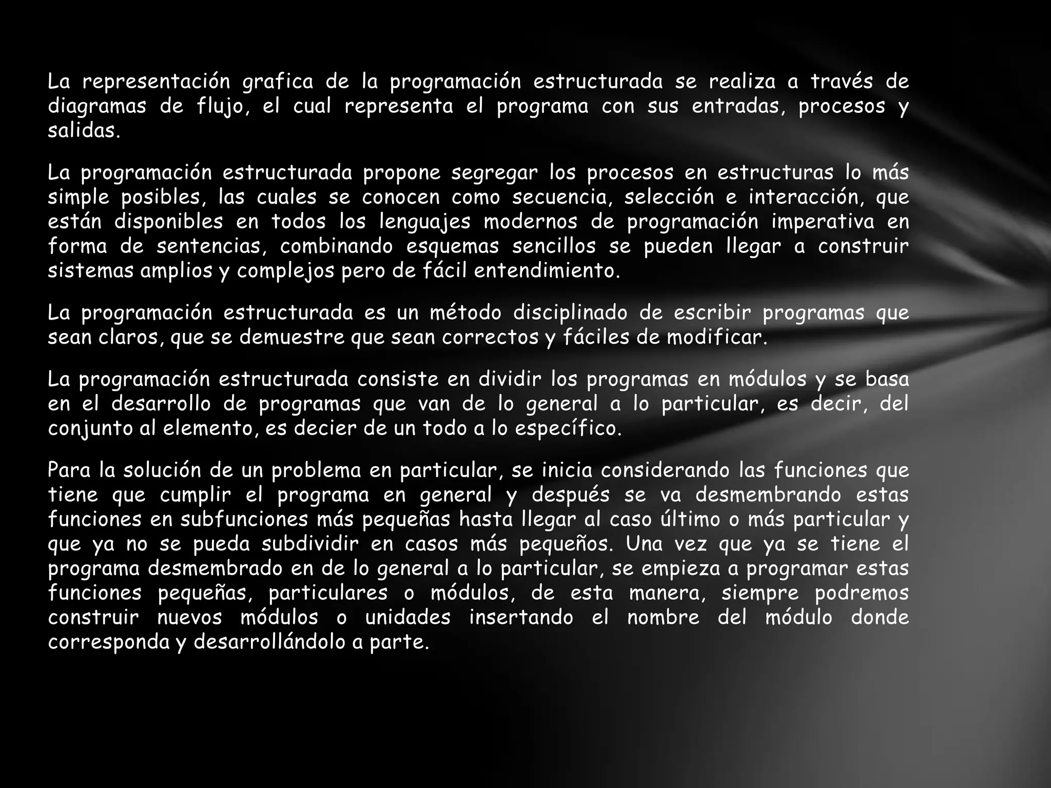 La representación grafica de la programación estructurada se realiza a través de
diagramas de flujo, el cual representa el programa con sus entradas, procesos y
salidas.
La programación estructurada propone segregar los procesos en estructuras lo más
simple posibles, las cuales se conocen como secuencia, selección e interacción, que
están disponibles en todos los lenguajes modernos de programación imperativa en
forma de sentencias, combinando esquemas sencillos se pueden llegar a construir
sistemas amplios y complejos pero de fácil entendimiento.
La programación estructurada es un método disciplinado de escribir programas que
sean claros, que se demuestre que sean correctos y fáciles de modificar.
La programación estructurada consiste en dividir los programas en módulos y se basa
en el desarrollo de programas que van de lo general a lo particular, es decir, del
conjunto al elemento, es decier de un todo a lo específico.
Para la solución de un problema en particular, se inicia considerando las funciones que
tiene que cumplir el programa en general y después se va desmembrando estas
funciones en subfunciones más pequeñas hasta llegar al caso último o más particular y
que ya no se pueda subdividir en casos más pequeños. Una vez que ya se tiene el
programa desmembrado en de lo general a lo particular, se empieza a programar estas
funciones pequeñas, particulares o módulos, de esta manera, siempre podremos
construir nuevos módulos o unidades insertando el nombre del módulo donde
corresponda y desarrollándolo a parte.
 