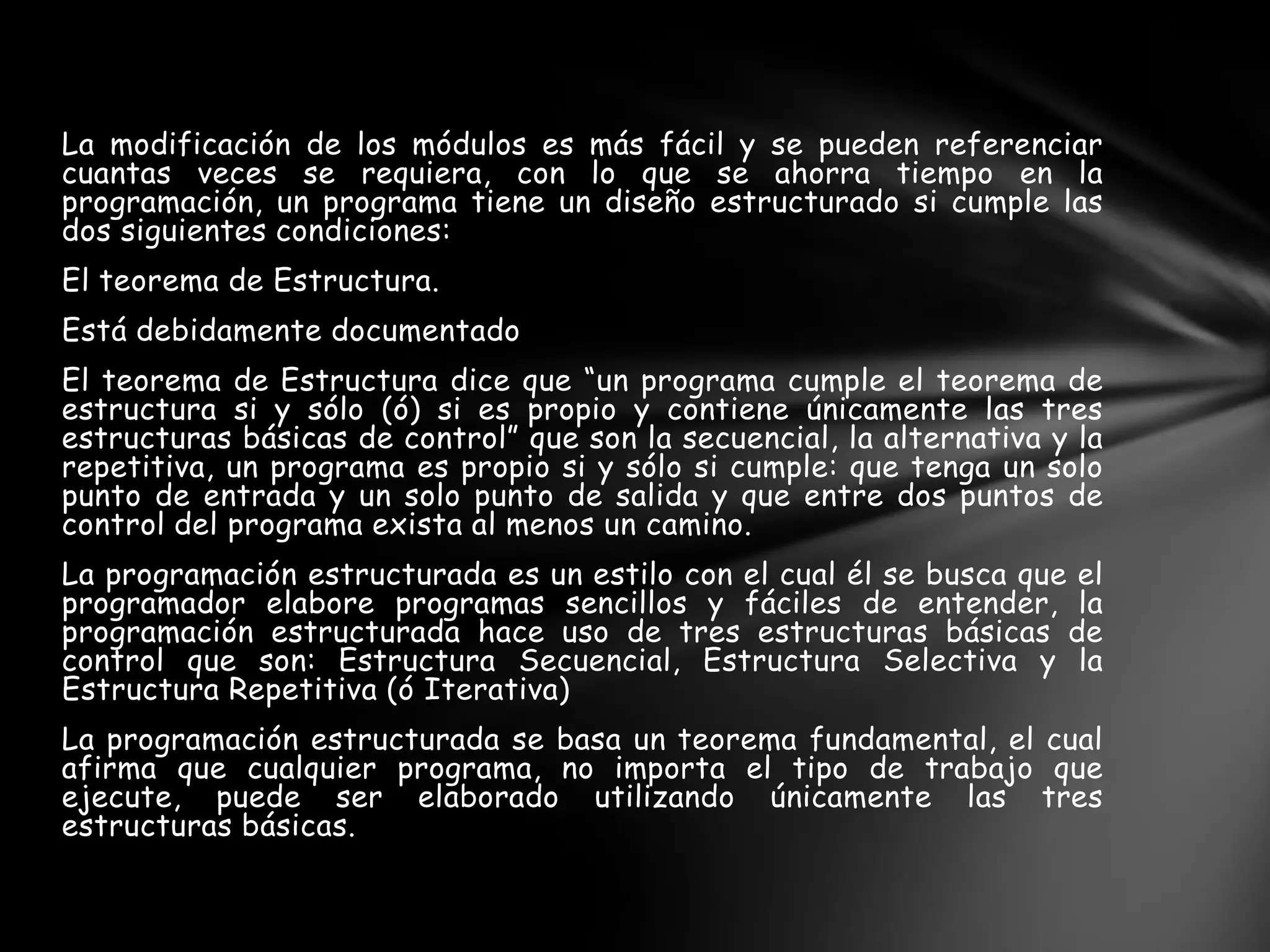 La modificación de los módulos es más fácil y se pueden referenciar
cuantas veces se requiera, con lo que se ahorra tiempo en la
programación, un programa tiene un diseño estructurado si cumple las
dos siguientes condiciones:
El teorema de Estructura.
Está debidamente documentado
El teorema de Estructura dice que “un programa cumple el teorema de
estructura si y sólo (ó) si es propio y contiene únicamente las tres
estructuras básicas de control” que son la secuencial, la alternativa y la
repetitiva, un programa es propio si y sólo si cumple: que tenga un solo
punto de entrada y un solo punto de salida y que entre dos puntos de
control del programa exista al menos un camino.
La programación estructurada es un estilo con el cual él se busca que el
programador elabore programas sencillos y fáciles de entender, la
programación estructurada hace uso de tres estructuras básicas de
control que son: Estructura Secuencial, Estructura Selectiva y la
Estructura Repetitiva (ó Iterativa)
La programación estructurada se basa un teorema fundamental, el cual
afirma que cualquier programa, no importa el tipo de trabajo que
ejecute, puede ser elaborado utilizando únicamente las tres
estructuras básicas.
 