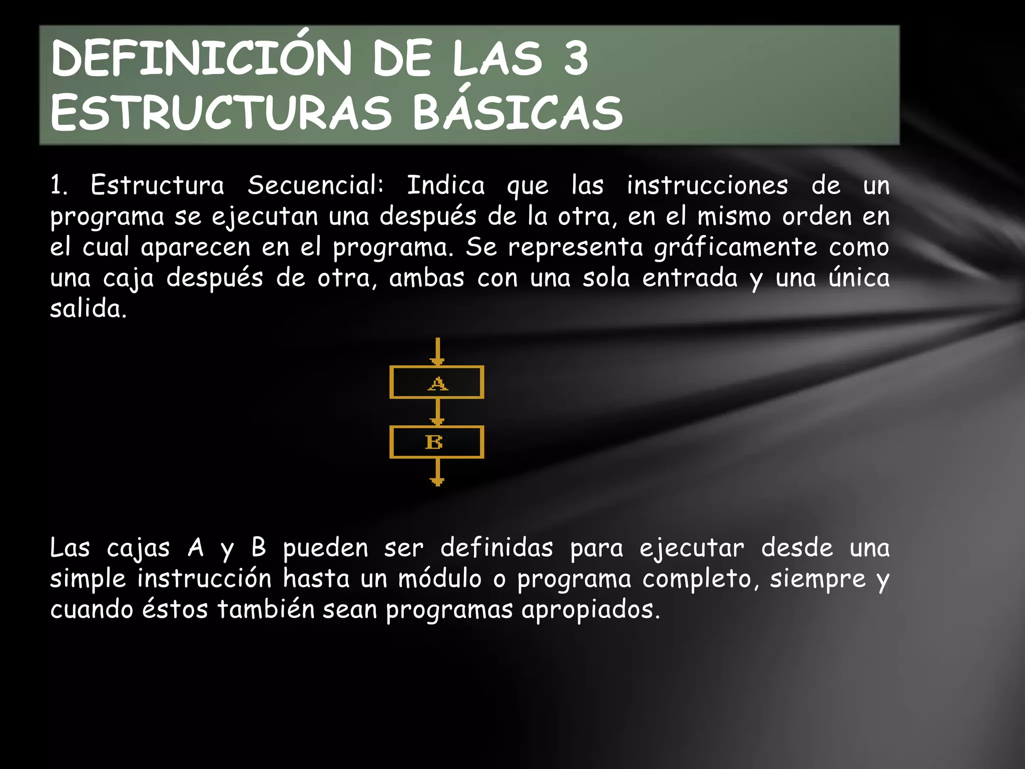1. Estructura Secuencial: Indica que las instrucciones de un
programa se ejecutan una después de la otra, en el mismo orden en
el cual aparecen en el programa. Se representa gráficamente como
una caja después de otra, ambas con una sola entrada y una única
salida.
Las cajas A y B pueden ser definidas para ejecutar desde una
simple instrucción hasta un módulo o programa completo, siempre y
cuando éstos también sean programas apropiados.
DEFINICIÓN DE LAS 3
ESTRUCTURAS BÁSICAS
 