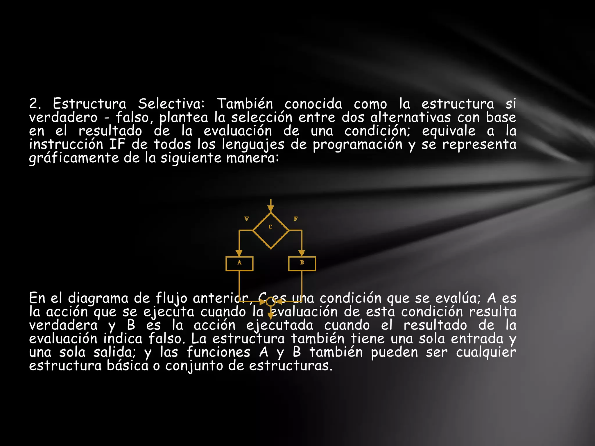 2. Estructura Selectiva: También conocida como la estructura si
verdadero - falso, plantea la selección entre dos alternativas con base
en el resultado de la evaluación de una condición; equivale a la
instrucción IF de todos los lenguajes de programación y se representa
gráficamente de la siguiente manera:
En el diagrama de flujo anterior, C es una condición que se evalúa; A es
la acción que se ejecuta cuando la evaluación de esta condición resulta
verdadera y B es la acción ejecutada cuando el resultado de la
evaluación indica falso. La estructura también tiene una sola entrada y
una sola salida; y las funciones A y B también pueden ser cualquier
estructura básica o conjunto de estructuras.
 