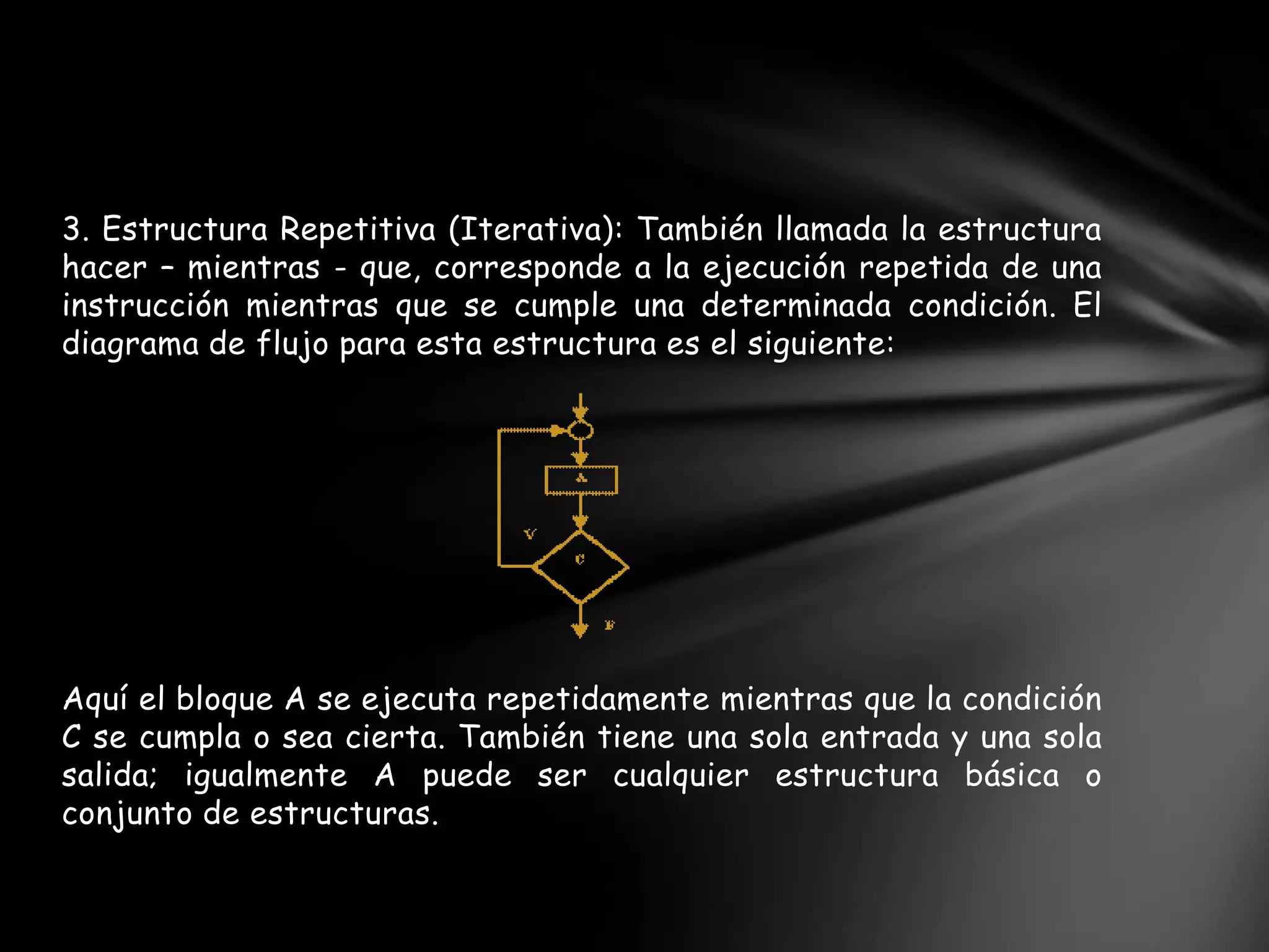 3. Estructura Repetitiva (Iterativa): También llamada la estructura
hacer – mientras - que, corresponde a la ejecución repetida de una
instrucción mientras que se cumple una determinada condición. El
diagrama de flujo para esta estructura es el siguiente:
Aquí el bloque A se ejecuta repetidamente mientras que la condición
C se cumpla o sea cierta. También tiene una sola entrada y una sola
salida; igualmente A puede ser cualquier estructura básica o
conjunto de estructuras.
 