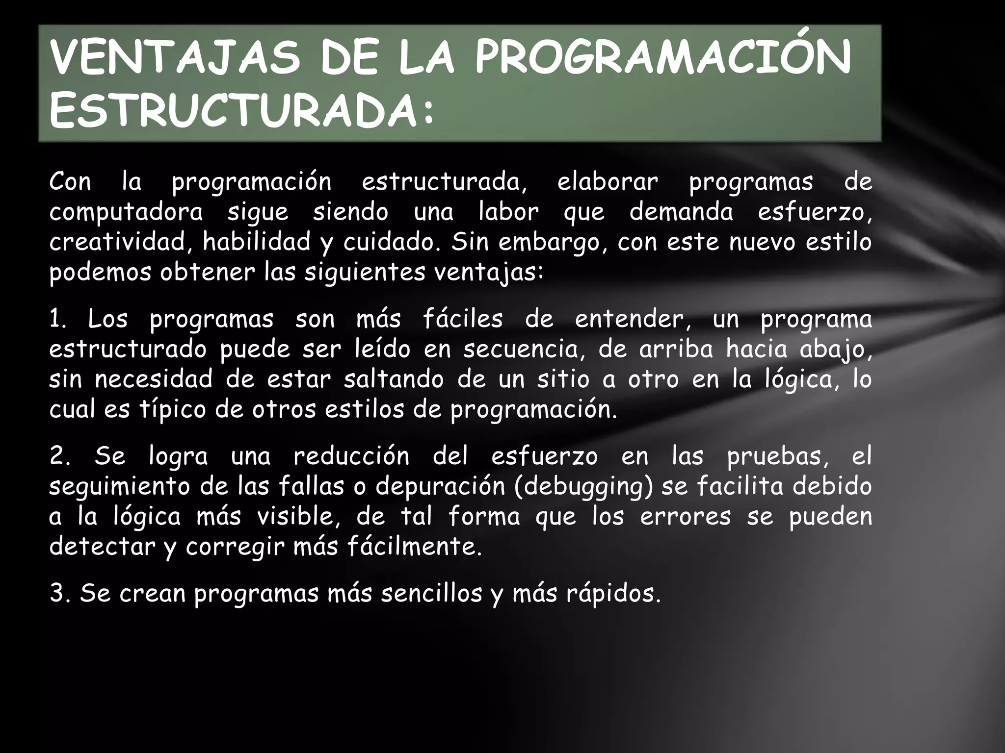 Con la programación estructurada, elaborar programas de
computadora sigue siendo una labor que demanda esfuerzo,
creatividad, habilidad y cuidado. Sin embargo, con este nuevo estilo
podemos obtener las siguientes ventajas:
1. Los programas son más fáciles de entender, un programa
estructurado puede ser leído en secuencia, de arriba hacia abajo,
sin necesidad de estar saltando de un sitio a otro en la lógica, lo
cual es típico de otros estilos de programación.
2. Se logra una reducción del esfuerzo en las pruebas, el
seguimiento de las fallas o depuración (debugging) se facilita debido
a la lógica más visible, de tal forma que los errores se pueden
detectar y corregir más fácilmente.
3. Se crean programas más sencillos y más rápidos.
VENTAJAS DE LA PROGRAMACIÓN
ESTRUCTURADA:
 