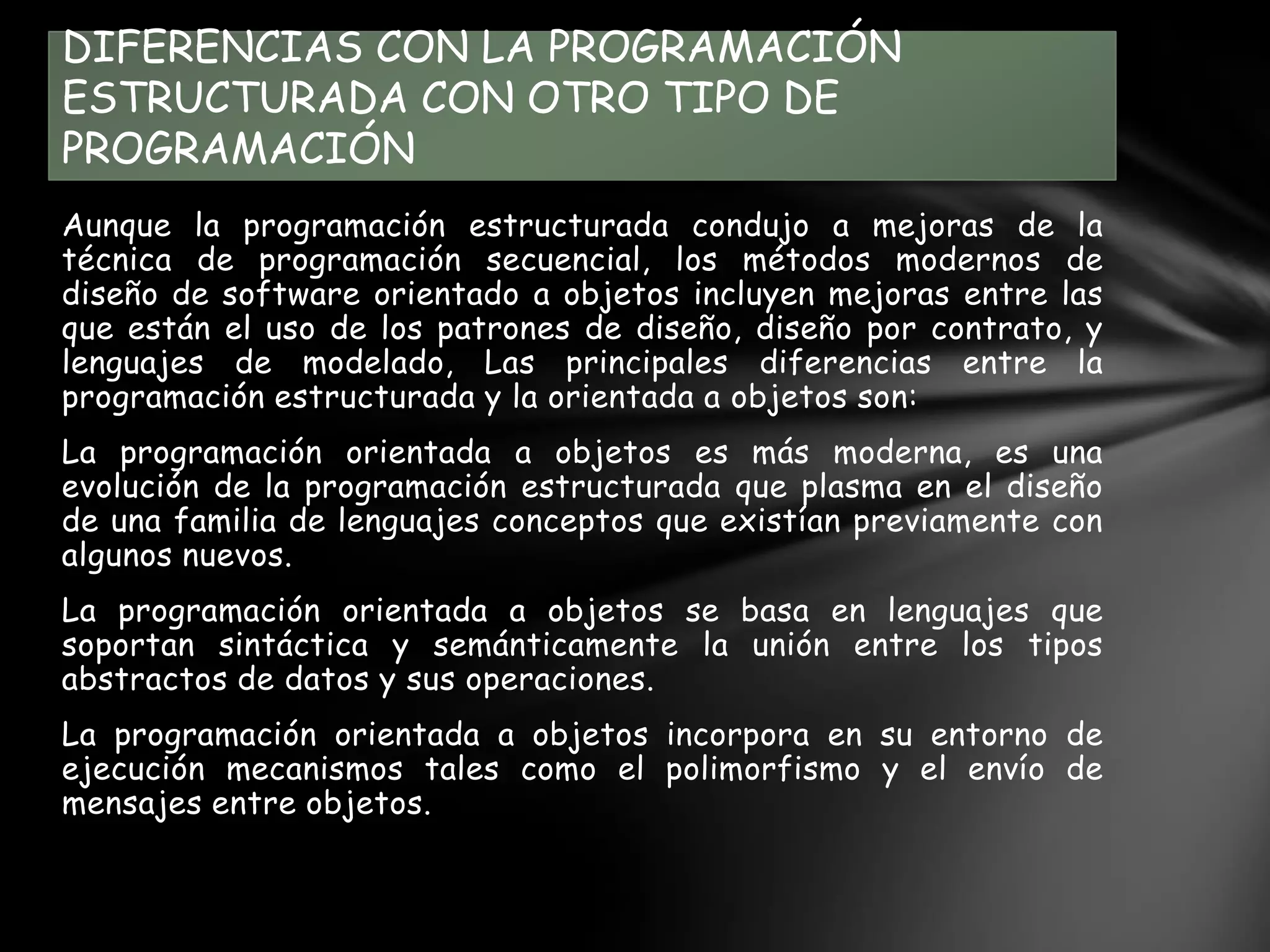 Aunque la programación estructurada condujo a mejoras de la
técnica de programación secuencial, los métodos modernos de
diseño de software orientado a objetos incluyen mejoras entre las
que están el uso de los patrones de diseño, diseño por contrato, y
lenguajes de modelado, Las principales diferencias entre la
programación estructurada y la orientada a objetos son:
La programación orientada a objetos es más moderna, es una
evolución de la programación estructurada que plasma en el diseño
de una familia de lenguajes conceptos que existían previamente con
algunos nuevos.
La programación orientada a objetos se basa en lenguajes que
soportan sintáctica y semánticamente la unión entre los tipos
abstractos de datos y sus operaciones.
La programación orientada a objetos incorpora en su entorno de
ejecución mecanismos tales como el polimorfismo y el envío de
mensajes entre objetos.
DIFERENCIAS CON LA PROGRAMACIÓN
ESTRUCTURADA CON OTRO TIPO DE
PROGRAMACIÓN
 