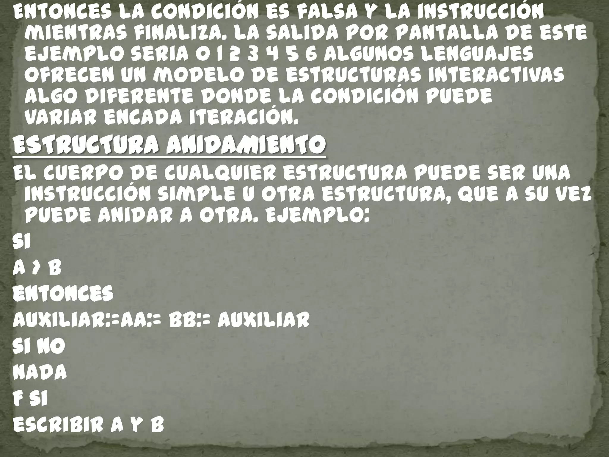 Entonces la condición es falsa y la instrucción
mientras finaliza. La salida por pantalla de este
ejemplo seria 0 1 2 3 4 5 6 Algunos lenguajes
ofrecen un modelo de estructuras interactivas
algo diferente donde la condición puede
variar encada iteración.
ESTRUCTURA ANIDAMIENTO
El cuerpo de cualquier estructura puede ser una
instrucción simple u otra estructura, que a su vez
puede anidar a otra. Ejemplo:
si
a > b
entonces
auxiliar:=aa:= bb:= auxiliar
si no
nada
F si
escribir a y b
 