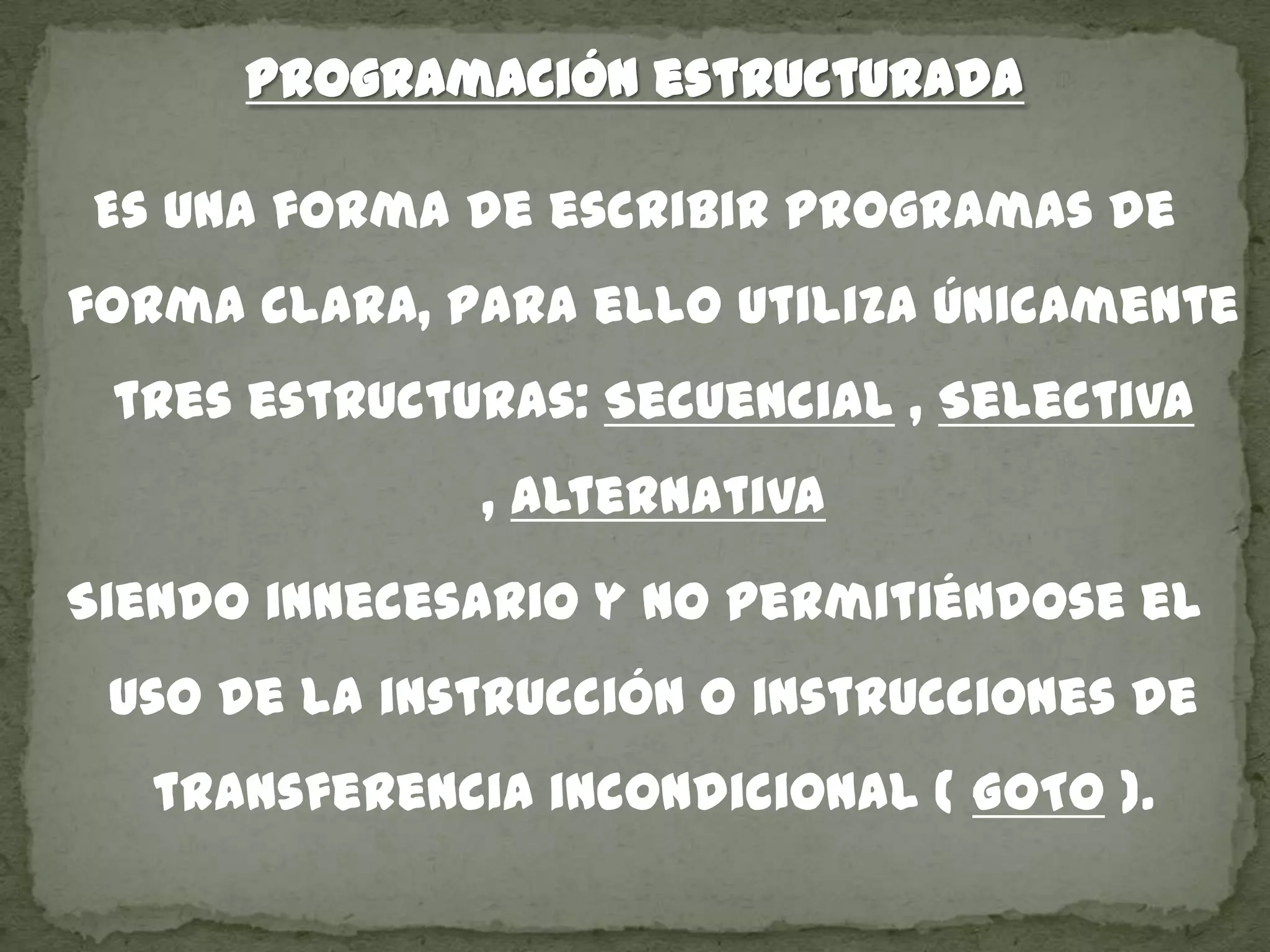 Programación estructurada
Es una forma de escribir programas de
forma clara, para ello utiliza únicamente
tres estructuras: Secuencial , Selectiva
, alternativa
Siendo innecesario y no permitiéndose el
uso de la instrucción o instrucciones de
transferencia incondicional ( GOTO ).
 