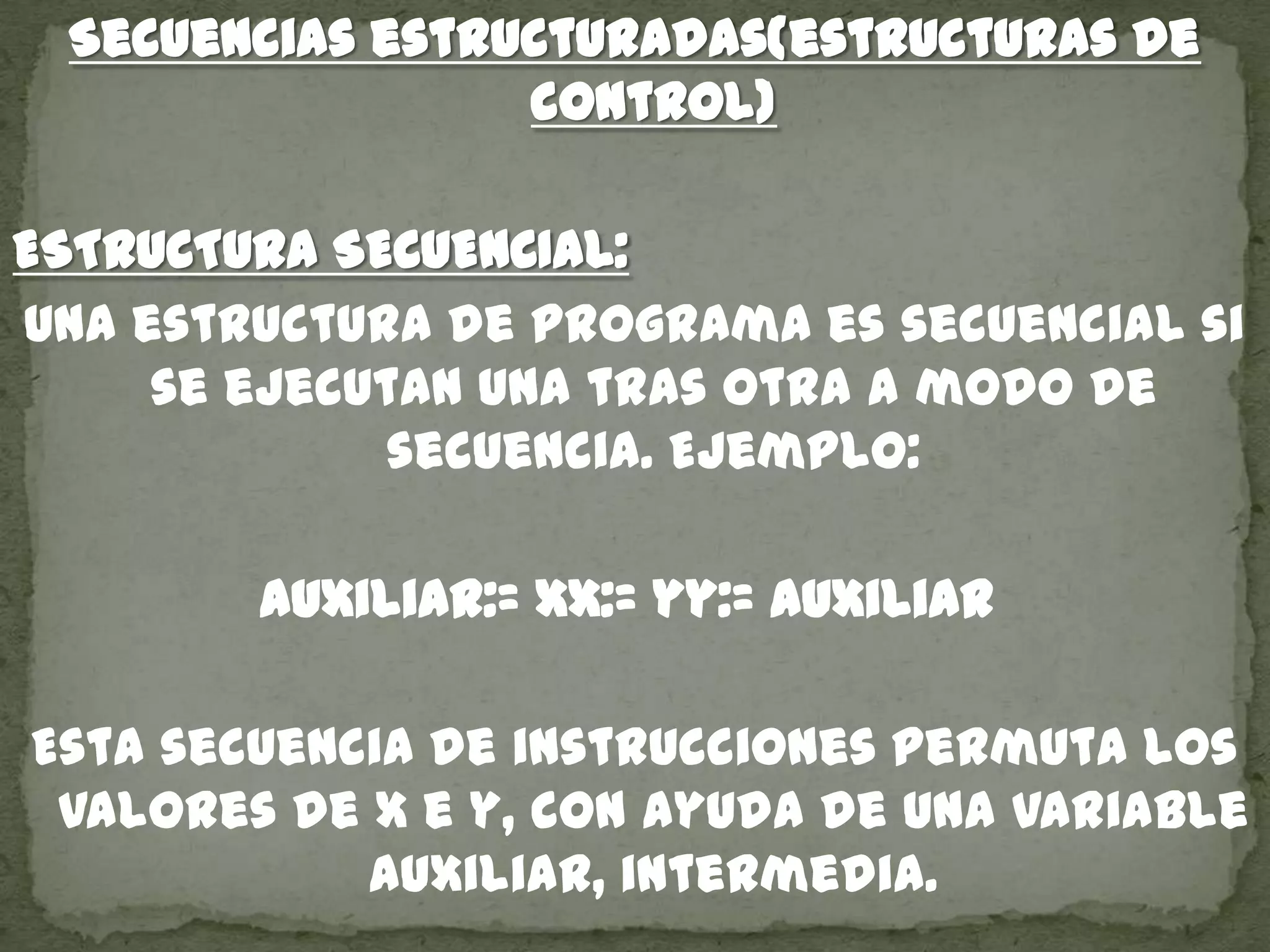 Secuencias estructuradas(estructuras de
control)
ESTRUCTURA SECUENCIAL:
Una estructura de programa es secuencial si
se ejecutan una tras otra a modo de
secuencia. Ejemplo:
auxiliar:= xx:= yy:= auxiliar
Esta secuencia de instrucciones permuta los
valores de x e y, con ayuda de una variable
auxiliar, intermedia.
 