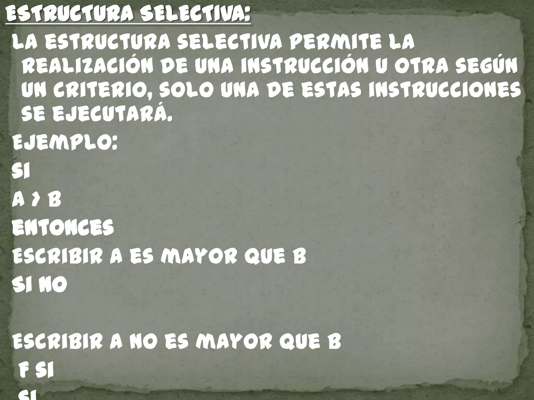 ESTRUCTURA SELECTIVA:
La estructura selectiva permite la
realización de una instrucción u otra según
un criterio, solo una de estas instrucciones
se ejecutará.
Ejemplo:
si
a > b
entonces
Escribir a es mayor que b
Si no
Escribir a no es mayor que b
F si
 