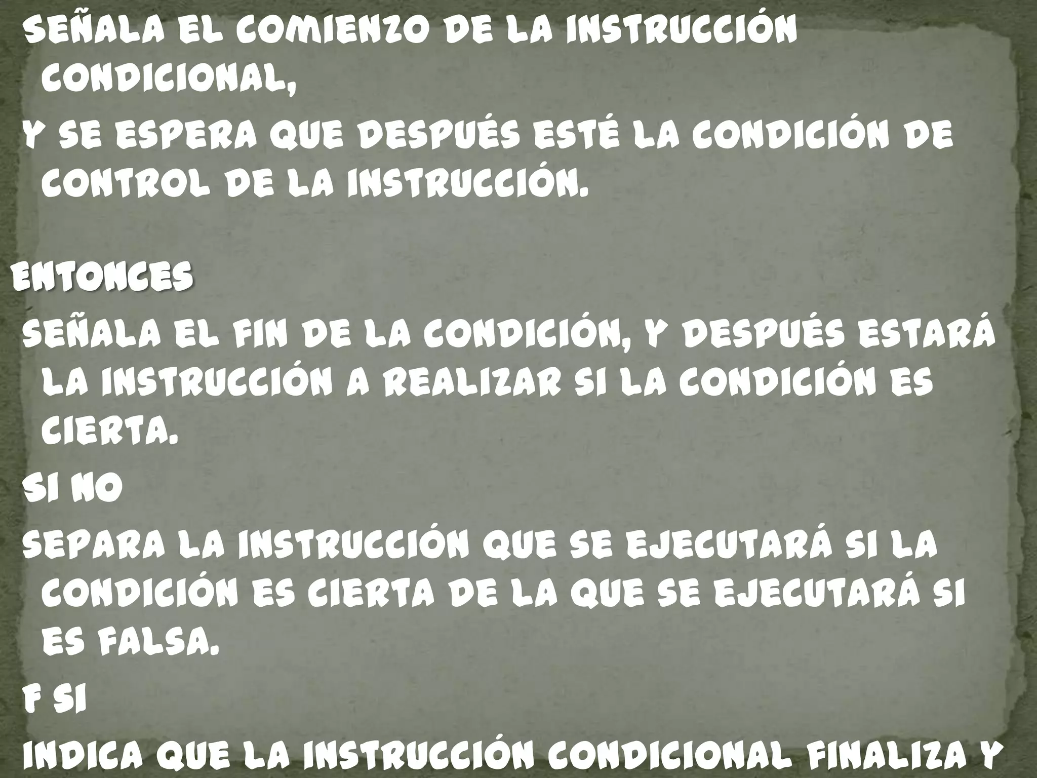 Señala el comienzo de la instrucción
condicional,
y se espera que después esté la condición de
control de la instrucción.
Entonces
señala el fin de la condición, y después estará
la instrucción a realizar si la condición es
cierta.
Si no
separa la instrucción que se ejecutará si la
condición es cierta de la que se ejecutará si
es falsa.
F si
indica que la instrucción condicional finaliza y
 