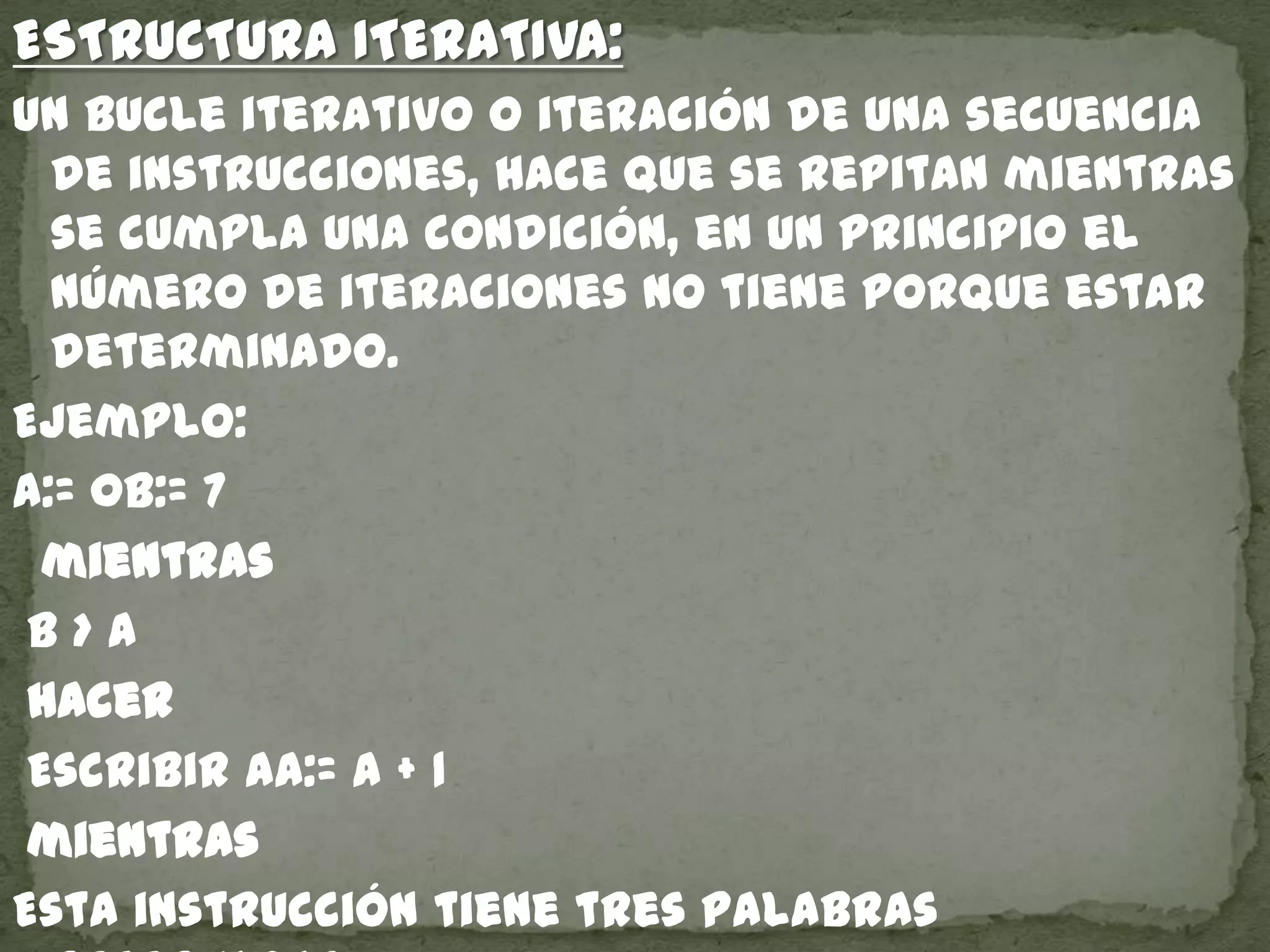 ESTRUCTURA ITERATIVA:
un bucle iterativo o iteración de una secuencia
de instrucciones, hace que se repitan mientras
se cumpla una condición, en un principio el
número de iteraciones no tiene porque estar
determinado.
Ejemplo:
a:= 0b:= 7
mientras
b > a
hacer
Escribir aa:= a + 1
mientras
Esta instrucción tiene tres palabras
 