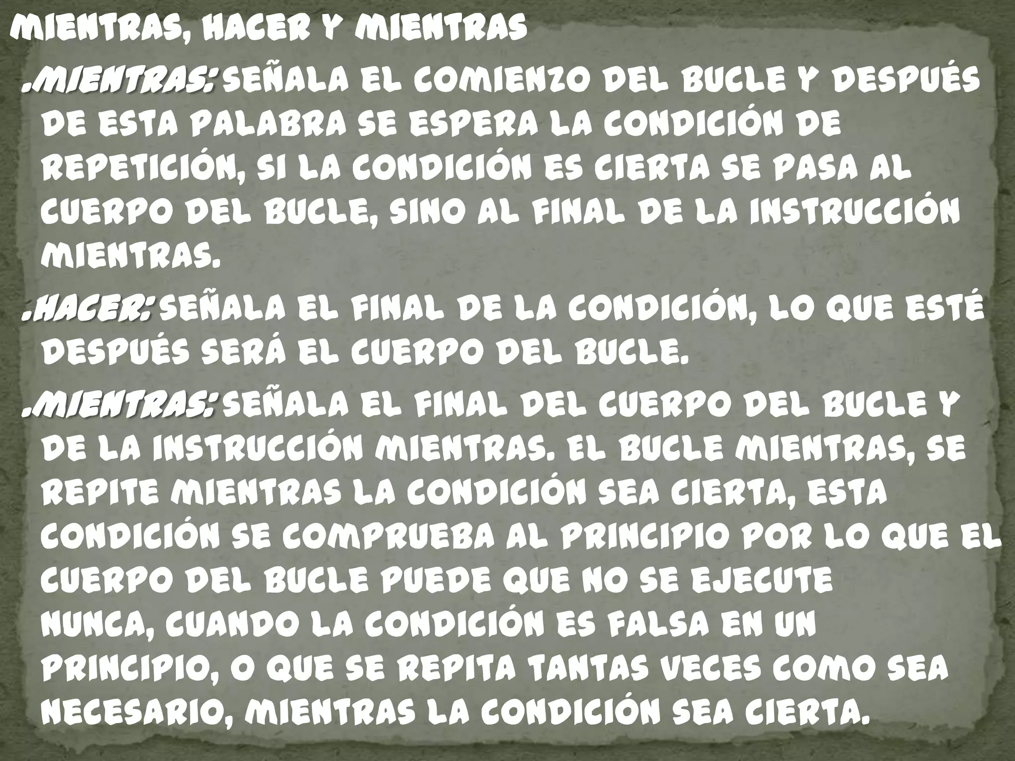 mientras, hacer y mientras
.mientras: señala el comienzo del bucle y después
de esta palabra se espera la condición de
repetición, si la condición es cierta se pasa al
cuerpo del bucle, sino al final de la instrucción
mientras.
.hacer: señala el final de la condición, lo que esté
después será el cuerpo del bucle.
.mientras: señala el final del cuerpo del bucle y
de la instrucción mientras. El bucle mientras, se
repite mientras la condición sea cierta, esta
condición se comprueba al principio por lo que el
cuerpo del bucle puede que no se ejecute
nunca, cuando la condición es falsa en un
principio, o que se repita tantas veces como sea
necesario, mientras la condición sea cierta.
 