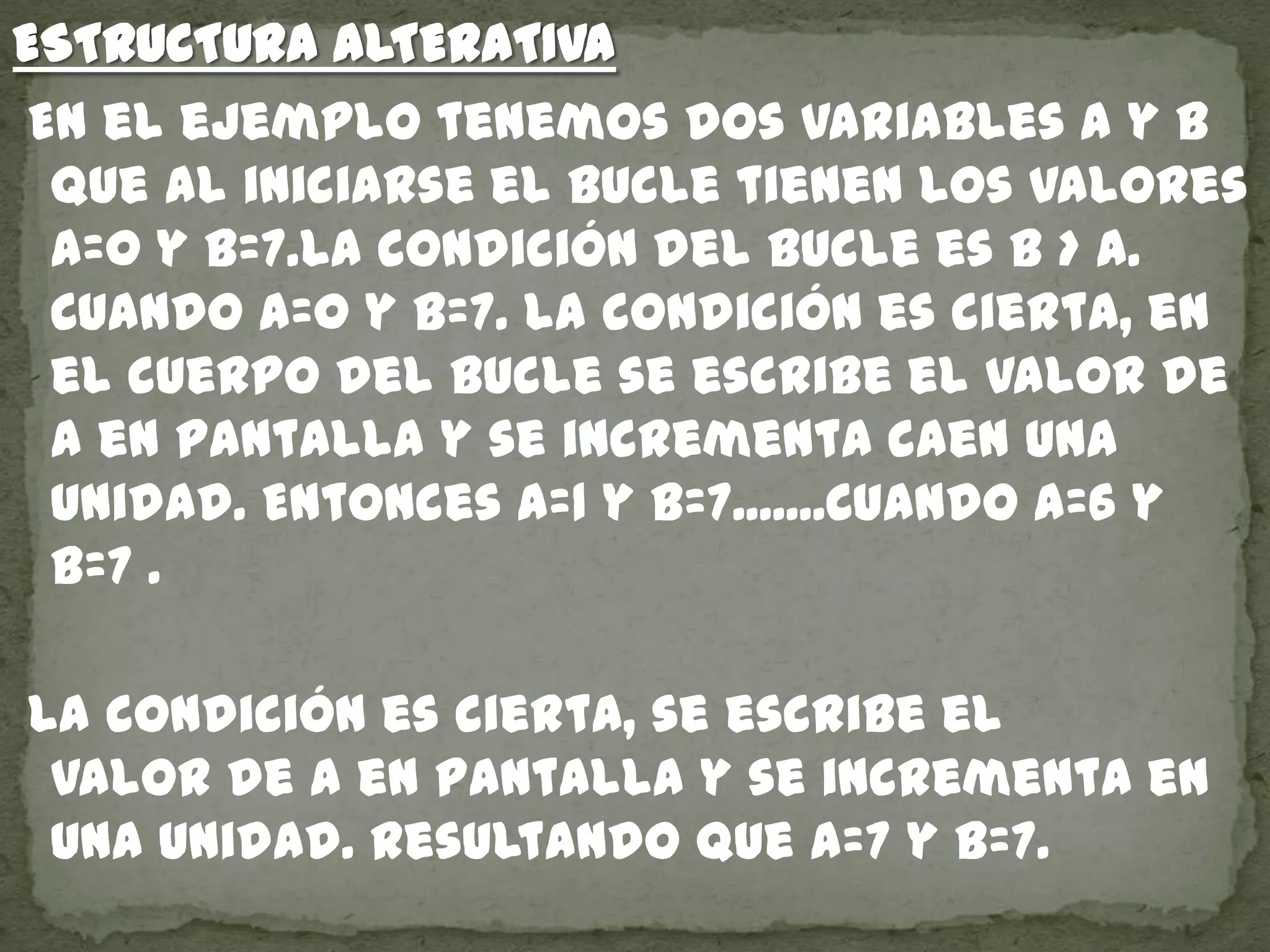 ESTRUCTURA ALTERATIVA
En el ejemplo tenemos dos variables a y b
que al iniciarse el bucle tienen los valores
a=0 y b=7.La condición del bucle es b > a.
Cuando a=0 y b=7. la condición es cierta, en
el cuerpo del bucle se escribe el valor de
a en pantalla y se incrementa caen una
unidad. Entonces a=1 y b=7.......Cuando a=6 y
b=7 .
La condición es cierta, se escribe el
valor de a en pantalla y se incrementa en
una unidad. Resultando que a=7 y b=7.
 