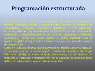 La programación estructurada es un paradigma de programación orientado a
mejorar la claridad, calidad y tiempo de desarrollo de un programa de
computadora, utilizando únicamente subrutinas y tres estructuras:
secuencia, selección (if y switch) e iteración (bucles for y while), considerando
innecesario y contraproducente el uso de la instrucción de transferencia
incondicional (GOTO), que podría conducir a "código espagueti", que es
mucho más difícil de seguir y de mantener, y era la causa de muchos errores
de programación.
Surgió en la década de 1960, particularmente del trabajo Böhm y Jacopini,[1]
y una famosa carta, la sentencia goto considerada perjudicial, de Edsger
Dijkstra en 1968[] — y fue reforzado teóricamente por el teorema del
programa estructurado, y prácticamente por la aparición de lenguajes como
ALGOL con adecuadas y ricas estructuras de control.
Programación estructurada
 