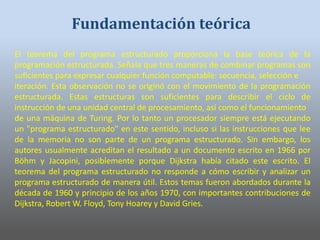 El teorema del programa estructurado proporciona la base teórica de la
programación estructurada. Señala que tres maneras de combinar programas son
suficientes para expresar cualquier función computable: secuencia, selección e
iteración. Esta observación no se originó con el movimiento de la programación
estructurada. Estas estructuras son suficientes para describir el ciclo de
instrucción de una unidad central de procesamiento, así como el funcionamiento
de una máquina de Turing. Por lo tanto un procesador siempre está ejecutando
un "programa estructurado" en este sentido, incluso si las instrucciones que lee
de la memoria no son parte de un programa estructurado. Sin embargo, los
autores usualmente acreditan el resultado a un documento escrito en 1966 por
Böhm y Jacopini, posiblemente porque Dijkstra había citado este escrito. El
teorema del programa estructurado no responde a cómo escribir y analizar un
programa estructurado de manera útil. Estos temas fueron abordados durante la
década de 1960 y principio de los años 1970, con importantes contribuciones de
Dijkstra, Robert W. Floyd, Tony Hoarey y David Gries.
Fundamentación teórica
 
