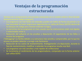Ventajas de la programación estructurada comparada con el modelo anterior (hoy llamado
despectivamente código espagueti).
• Los programas son más fáciles de entender, pueden ser leídos de forma secuencial y no
hay necesidad de hacer engorrosos seguimientos en saltos de líneas (GOTO) dentro de
los bloques de código para intentar entender la lógica.
• La estructura de los programas es clara, puesto que las instrucciones están más ligadas
o relacionadas entre sí.
• Reducción del esfuerzo en las pruebas y depuración. El seguimiento de los fallos o
errores del programa
("debugging") se facilita debido a su estructura más sencilla y comprensible, por lo que los
errores se pueden detectar y corregir más fácilmente.
• Reducción de los costos de mantenimiento. Análogamente a la depuración, durante la
fase de mantenimiento, modificar o extender los programas resulta más fácil.
• Los programas son más sencillos y más rápidos de confeccionar.
• Se incrementa el rendimiento de los programadores, comparado con la forma anterior
que utiliza GOTO.
Ventajas de la programación
estructurada
 