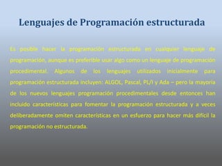 Es posible hacer la programación estructurada en cualquier lenguaje de
programación, aunque es preferible usar algo como un lenguaje de programación
procedimental. Algunos de los lenguajes utilizados inicialmente para
programación estructurada incluyen: ALGOL, Pascal, PL/I y Ada – pero la mayoría
de los nuevos lenguajes programación procedimentales desde entonces han
incluido características para fomentar la programación estructurada y a veces
deliberadamente omiten características en un esfuerzo para hacer más difícil la
programación no estructurada.
Lenguajes de Programación estructurada
 