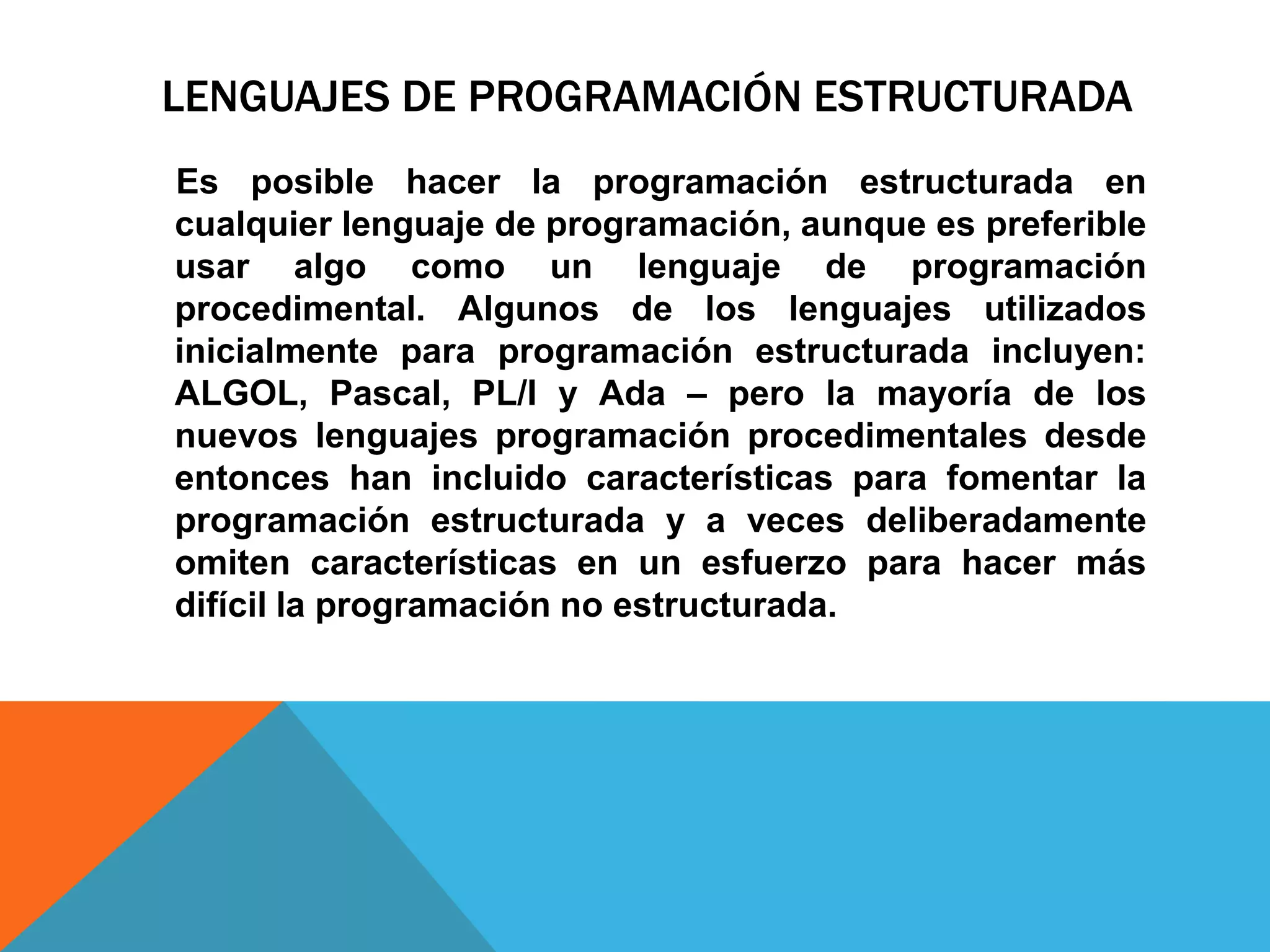 LENGUAJES DE PROGRAMACIÓN ESTRUCTURADA
Es posible hacer la programación estructurada en
cualquier lenguaje de programación, aunque es preferible
usar algo como un lenguaje de programación
procedimental. Algunos de los lenguajes utilizados
inicialmente para programación estructurada incluyen:
ALGOL, Pascal, PL/I y Ada – pero la mayoría de los
nuevos lenguajes programación procedimentales desde
entonces han incluido características para fomentar la
programación estructurada y a veces deliberadamente
omiten características en un esfuerzo para hacer más
difícil la programación no estructurada.
 