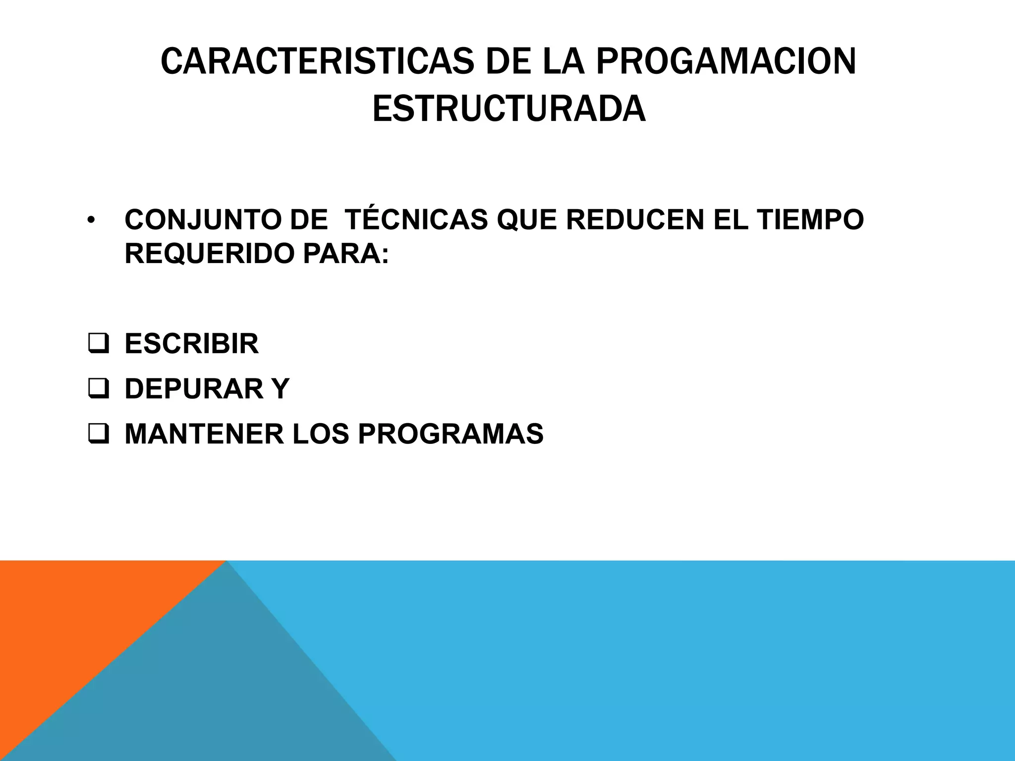 CARACTERISTICAS DE LA PROGAMACION
ESTRUCTURADA
• CONJUNTO DE TÉCNICAS QUE REDUCEN EL TIEMPO
REQUERIDO PARA:
 ESCRIBIR
 DEPURAR Y
 MANTENER LOS PROGRAMAS
 