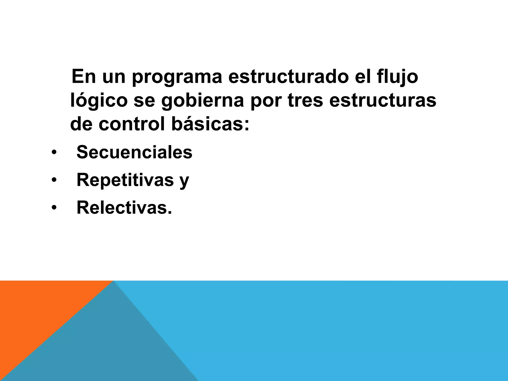 En un programa estructurado el flujo
lógico se gobierna por tres estructuras
de control básicas:
• Secuenciales
• Repetitivas y
• Relectivas.
 