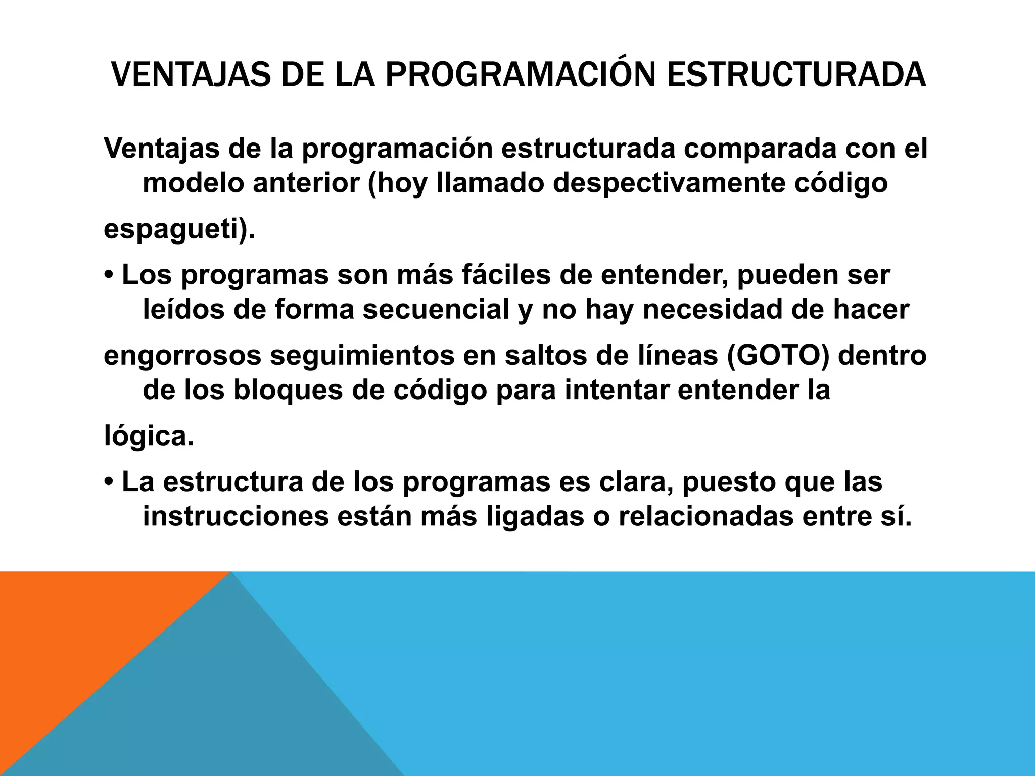 VENTAJAS DE LA PROGRAMACIÓN ESTRUCTURADA
Ventajas de la programación estructurada comparada con el
modelo anterior (hoy llamado despectivamente código
espagueti).
• Los programas son más fáciles de entender, pueden ser
leídos de forma secuencial y no hay necesidad de hacer
engorrosos seguimientos en saltos de líneas (GOTO) dentro
de los bloques de código para intentar entender la
lógica.
• La estructura de los programas es clara, puesto que las
instrucciones están más ligadas o relacionadas entre sí.
 