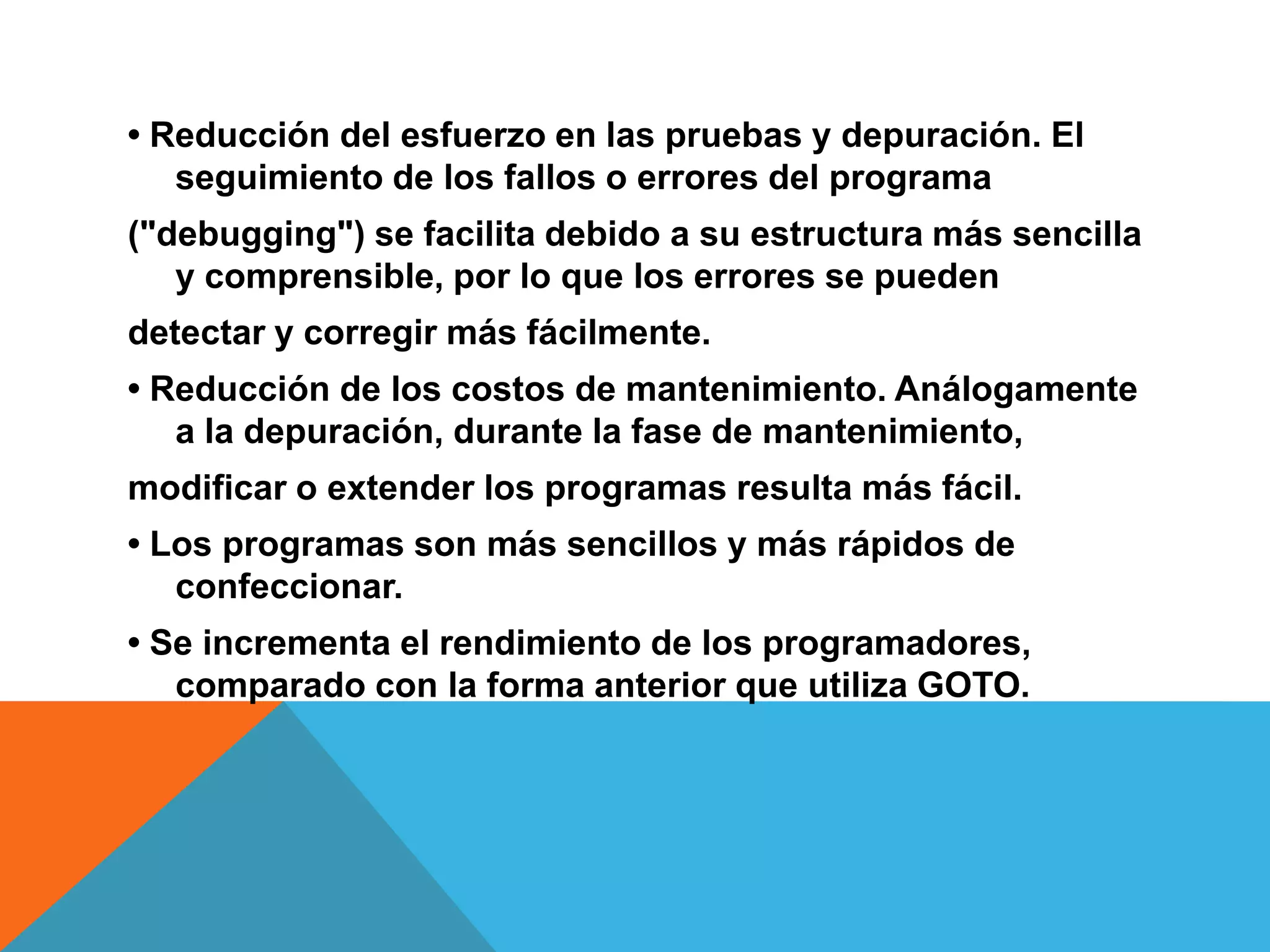• Reducción del esfuerzo en las pruebas y depuración. El
seguimiento de los fallos o errores del programa
("debugging") se facilita debido a su estructura más sencilla
y comprensible, por lo que los errores se pueden
detectar y corregir más fácilmente.
• Reducción de los costos de mantenimiento. Análogamente
a la depuración, durante la fase de mantenimiento,
modificar o extender los programas resulta más fácil.
• Los programas son más sencillos y más rápidos de
confeccionar.
• Se incrementa el rendimiento de los programadores,
comparado con la forma anterior que utiliza GOTO.
 