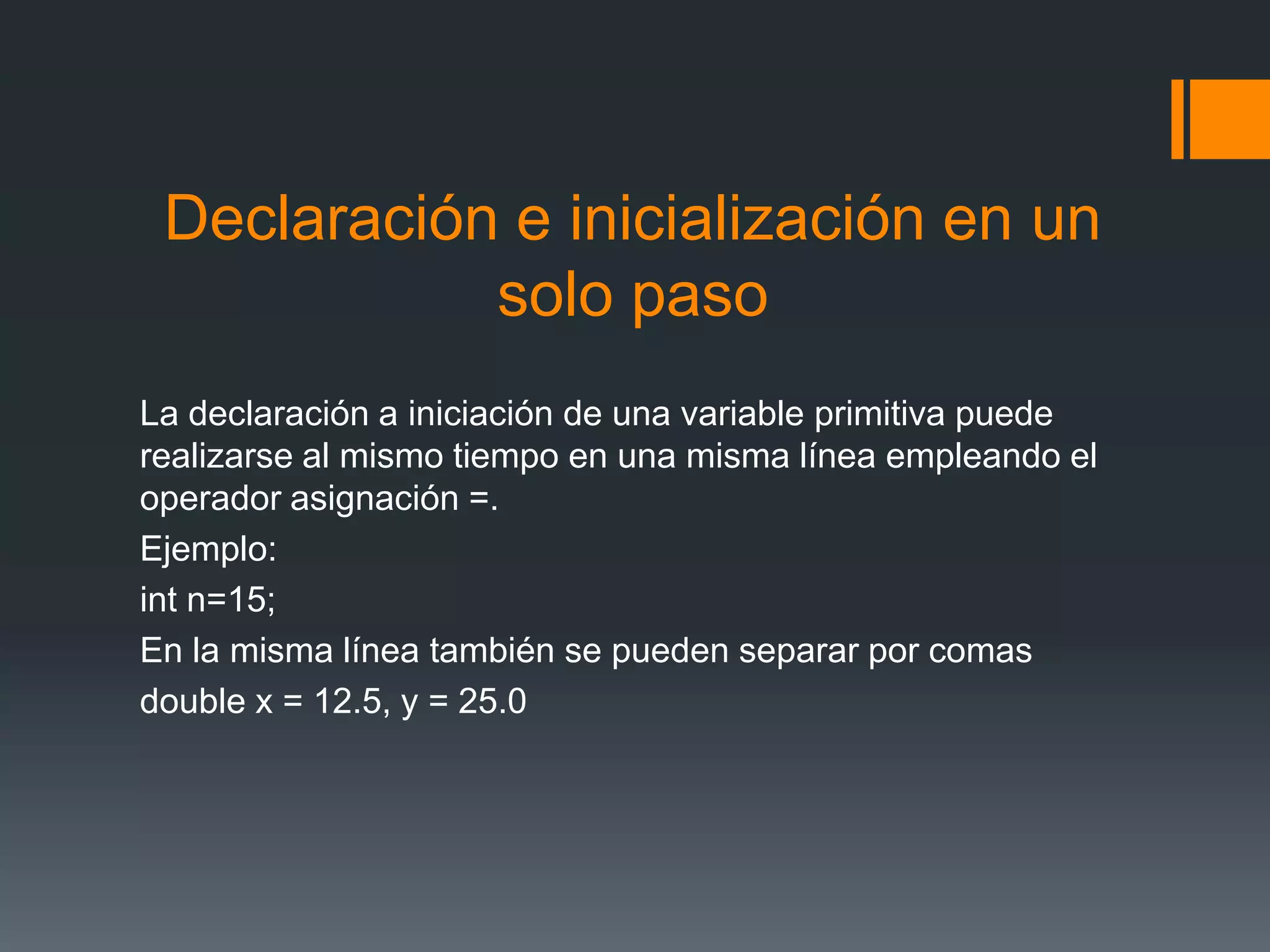Declaración e inicialización en un
solo paso
La declaración a iniciación de una variable primitiva puede
realizarse al mismo tiempo en una misma línea empleando el
operador asignación =.
Ejemplo:
int n=15;
En la misma línea también se pueden separar por comas
double x = 12.5, y = 25.0
 