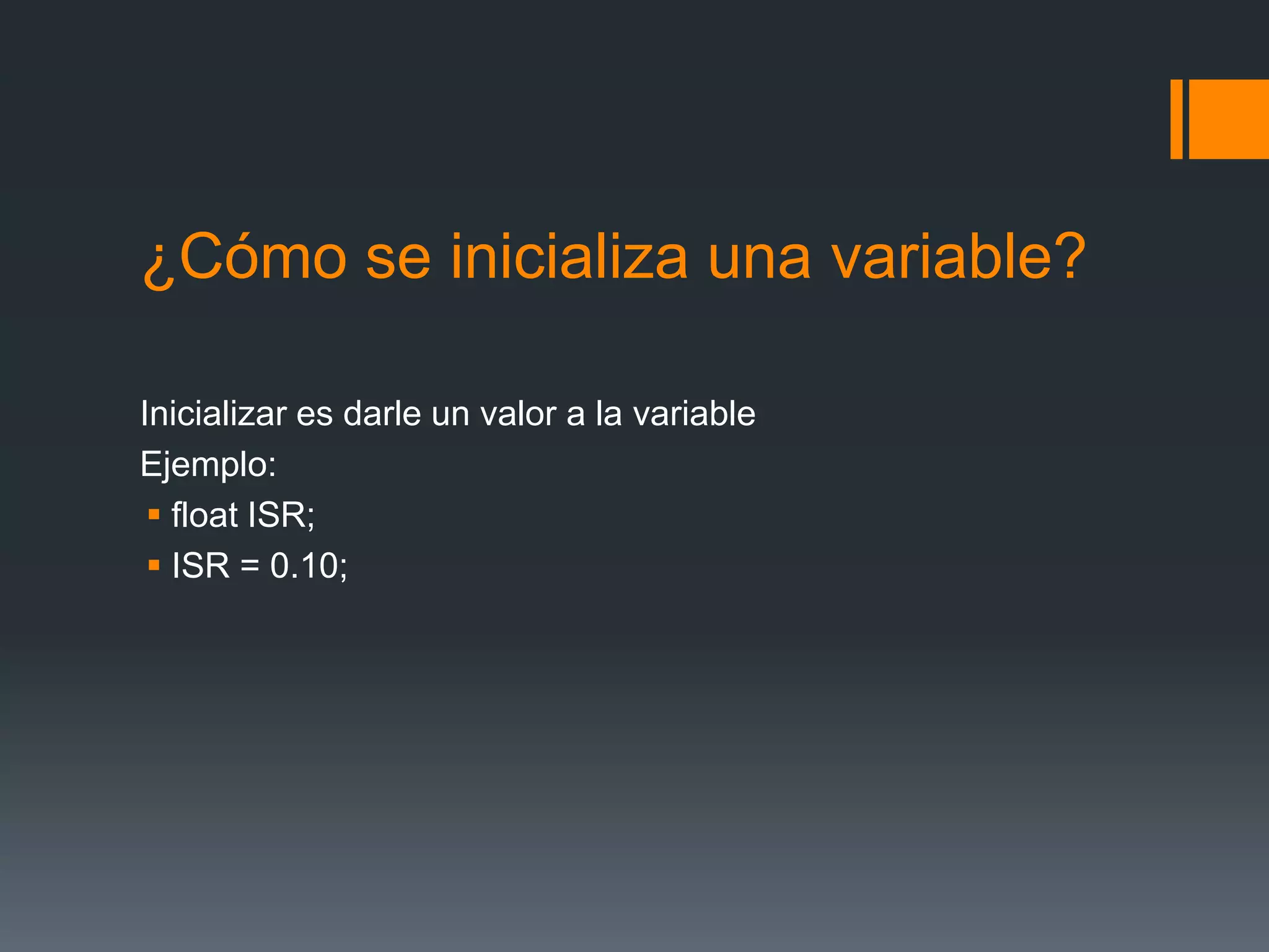 ¿Cómo se inicializa una variable?
Inicializar es darle un valor a la variable
Ejemplo:
 float ISR;
 ISR = 0.10;
 