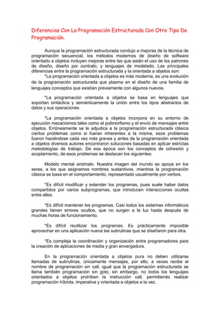 Diferencias Con La Programación Estructurada Con Otro Tipo De
Programación.
Aunque la programación estructurada condujo a mejoras de la técnica de
programación secuencial, los métodos modernos de diseño de software
orientado a objetos incluyen mejoras entre las que están el uso de los patrones
de diseño, diseño por contrato, y lenguajes de modelado, Las principales
diferencias entre la programación estructurada y la orientada a objetos son:
*La programación orientada a objetos es más moderna, es una evolución
de la programación estructurada que plasma en el diseño de una familia de
lenguajes conceptos que existían previamente con algunos nuevos.
*La programación orientada a objetos se basa en lenguajes que
soportan sintáctica y semánticamente la unión entre los tipos abstractos de
datos y sus operaciones
*La programación orientada a objetos incorpora en su entorno de
ejecución mecanismos tales como el polimorfismo y el envío de mensajes entre
objetos. Erróneamente se le adjudica a la programación estructurada clásica
ciertos problemas como si fueran inherentes a la misma, esos problemas
fueron haciéndose cada vez más graves y antes de la programación orientada
a objetos diversos autores encontraron soluciones basadas en aplicar estrictas
metodologías de trabajo. De esa época son los conceptos de cohesión y
acoplamiento, de esos problemas se destacan los siguientes:
Modelo mental anómalo. Nuestra imagen del mundo se apoya en los
seres, a los que asignamos nombres sustantivos, mientras la programación
clásica se basa en el comportamiento, representado usualmente por verbos.
*Es difícil modificar y extender los programas, pues suele haber datos
compartidos por varios subprogramas, que introducen interacciones ocultas
entre ellos.
*Es difícil mantener los programas. Casi todos los sistemas informáticos
grandes tienen errores ocultos, que no surgen a la luz hasta después de
muchas horas de funcionamiento.
*Es difícil reutilizar los programas. Es prácticamente imposible
aprovechar en una aplicación nueva las subrutinas que se diseñaron para otra.
*Es compleja la coordinación y organización entre programadores para
la creación de aplicaciones de media y gran envergadura.
En la programación orientada a objetos pura no deben utilizarse
llamadas de subrutinas, únicamente mensajes, por ello, a veces recibe el
nombre de programación sin call, igual que la programación estructurada se
llama también programación sin goto, sin embargo, no todos los lenguajes
orientados a objetos prohíben la instrucción call, permitiendo realizar
programación híbrida, imperativa y orientada a objetos a la vez.
 