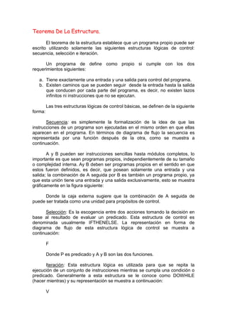 Teorema De La Estructura.
El teorema de la estructura establece que un programa propio puede ser
escrito utilizando solamente las siguientes estructuras lógicas de control:
secuencia, selección e iteración.
Un programa de define como propio si cumple con los dos
requerimientos siguientes:
a. Tiene exactamente una entrada y una salida para control del programa.
b. Existen caminos que se pueden seguir desde la entrada hasta la salida
que conducen por cada parte del programa, es decir, no existen lazos
infinitos ni instrucciones que no se ejecutan.
Las tres estructuras lógicas de control básicas, se definen de la siguiente
forma:
Secuencia: es simplemente la formalización de la idea de que las
instrucciones de un programa son ejecutadas en el mismo orden en que ellas
aparecen en el programa. En términos de diagrama de flujo la secuencia es
representada por una función después de la otra, como se muestra a
continuación.
A y B pueden ser instrucciones sencillas hasta módulos completos, lo
importante es que sean programas propios, independientemente de su tamaño
o complejidad interna. Ay B deben ser programas propios en el sentido en que
estos fueron definidos, es decir, que posean solamente una entrada y una
salida; la combinación de A seguida por B es también un programa propio, ya
que esta unión tiene una entrada y una salida exclusivamente, esto se muestra
gráficamente en la figura siguiente:
Donde la caja externa sugiere que la combinación de A seguida de
puede ser tratada como una unidad para propósitos de control.
Selección: Es la escogencia entre dos acciones tomando la decisión en
base al resultado de evaluar un predicado. Esta estructura de control es
denominada usualmente IFTHENELSE. La representación en forma de
diagrama de flujo de esta estructura lógica de control se muestra a
continuación:
F
Donde P es predicado y A y B son las dos funciones.
Iteración: Esta estructura lógica es utilizada para que se repita la
ejecución de un conjunto de instrucciones mientras se cumpla una condición o
predicado. Generalmente a esta estructura se le conoce como DOWHILE
(hacer mientras) y su representación se muestra a continuación:
V
 