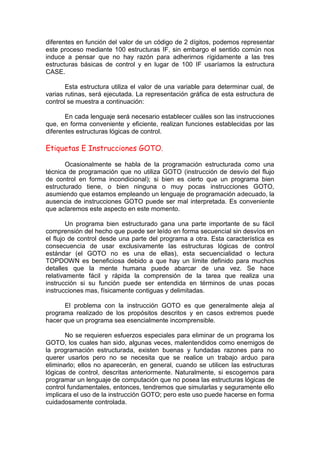 diferentes en función del valor de un código de 2 dígitos, podemos representar
este proceso mediante 100 estructuras IF, sin embargo el sentido común nos
induce a pensar que no hay razón para adherirnos rígidamente a las tres
estructuras básicas de control y en lugar de 100 IF usaríamos la estructura
CASE.
Esta estructura utiliza el valor de una variable para determinar cual, de
varias rutinas, será ejecutada. La representación gráfica de esta estructura de
control se muestra a continuación:
En cada lenguaje será necesario establecer cuáles son las instrucciones
que, en forma conveniente y eficiente, realizan funciones establecidas por las
diferentes estructuras lógicas de control.
Etiquetas E Instrucciones GOTO.
Ocasionalmente se habla de la programación estructurada como una
técnica de programación que no utiliza GOTO (instrucción de desvío del flujo
de control en forma incondicional); si bien es cierto que un programa bien
estructurado tiene, o bien ninguna o muy pocas instrucciones GOTO,
asumiendo que estamos empleando un lenguaje de programación adecuado, la
ausencia de instrucciones GOTO puede ser mal interpretada. Es conveniente
que aclaremos este aspecto en este momento.
Un programa bien estructurado gana una parte importante de su fácil
comprensión del hecho que puede ser leído en forma secuencial sin desvíos en
el flujo de control desde una parte del programa a otra. Esta característica es
consecuencia de usar exclusivamente las estructuras lógicas de control
estándar (el GOTO no es una de ellas), esta secuencialidad o lectura
TOPDOWN es beneficiosa debido a que hay un límite definido para muchos
detalles que la mente humana puede abarcar de una vez. Se hace
relativamente fácil y rápida la comprensión de la tarea que realiza una
instrucción si su función puede ser entendida en términos de unas pocas
instrucciones mas, físicamente contiguas y delimitadas.
El problema con la instrucción GOTO es que generalmente aleja al
programa realizado de los propósitos descritos y en casos extremos puede
hacer que un programa sea esencialmente incomprensible.
No se requieren esfuerzos especiales para eliminar de un programa los
GOTO, los cuales han sido, algunas veces, malentendidos como enemigos de
la programación estructurada, existen buenas y fundadas razones para no
querer usarlos pero no se necesita que se realice un trabajo arduo para
eliminarlo; ellos no aparecerán, en general, cuando se utilicen las estructuras
lógicas de control, descritas anteriormente. Naturalmente, si escogemos para
programar un lenguaje de computación que no posea las estructuras lógicas de
control fundamentales, entonces, tendremos que simularlas y seguramente ello
implicara el uso de la instrucción GOTO; pero este uso puede hacerse en forma
cuidadosamente controlada.
 