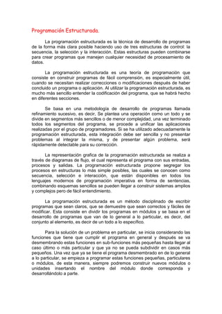Programación Estructurada.
La programación estructurada es la técnica de desarrollo de programas
de la forma más clara posible haciendo uso de tres estructuras de control: la
secuencia, la selección y la interacción. Estas estructuras pueden combinarse
para crear programas que manejen cualquier necesidad de procesamiento de
datos.
La programación estructurada es una teoría de programación que
consiste en construir programas de fácil comprensión, es especialmente útil,
cuando se necesitan realizar correcciones o modificaciones después de haber
concluido un programa o aplicación. Al utilizar la programación estructurada, es
mucho más sencillo entender la codificación del programa, que se habrá hecho
en diferentes secciones.
Se basa en una metodología de desarrollo de programas llamada
refinamiento sucesivo, es decir, Se plantea una operación como un todo y se
divide en segmentos más sencillos o de menor complejidad, una vez terminado
todos los segmentos del programa, se procede a unificar las aplicaciones
realizadas por el grupo de programadores. Si se ha utilizado adecuadamente la
programación estructurada, esta integración debe ser sencilla y no presentar
problemas al integrar la misma, y de presentar algún problema, será
rápidamente detectable para su corrección.
La representación grafica de la programación estructurada se realiza a
través de diagramas de flujo, el cual representa el programa con sus entradas,
procesos y salidas. La programación estructurada propone segregar los
procesos en estructuras lo más simple posibles, las cuales se conocen como
secuencia, selección e interacción, que están disponibles en todos los
lenguajes modernos de programación imperativa en forma de sentencias,
combinando esquemas sencillos se pueden llegar a construir sistemas amplios
y complejos pero de fácil entendimiento.
La programación estructurada es un método disciplinado de escribir
programas que sean claros, que se demuestre que sean correctos y fáciles de
modificar. Esta consiste en dividir los programas en módulos y se basa en el
desarrollo de programas que van de lo general a lo particular, es decir, del
conjunto al elemento, es decir de un todo a lo específico.
Para la solución de un problema en particular, se inicia considerando las
funciones que tiene que cumplir el programa en general y después se va
desmembrando estas funciones en sub-funciones más pequeñas hasta llegar al
caso último o más particular y que ya no se pueda subdividir en casos más
pequeños. Una vez que ya se tiene el programa desmembrado en de lo general
a lo particular, se empieza a programar estas funciones pequeñas, particulares
o módulos, de esta manera, siempre podremos construir nuevos módulos o
unidades insertando el nombre del módulo donde corresponda y
desarrollándolo a parte.
 