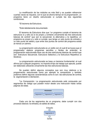 La modificación de los módulos es más fácil y se pueden referenciar
cuantas veces se requiera, con lo que se ahorra tiempo en la programación, un
programa tiene un diseño estructurado si cumple las dos siguientes
condiciones:
*El teorema de Estructura.
*Está debidamente documentado
El teorema de Estructura dice que “un programa cumple el teorema de
estructura si y sólo (ó) si es propio y contiene únicamente las tres estructuras
básicas de control” que son la secuencial, la alternativa y la repetitiva, un
programa es propio si y sólo si cumple: que tenga un solo punto de entrada y
un solo punto de salida y que entre dos puntos de control del programa exista
al menos un camino.
La programación estructurada es un estilo con el cual él se busca que el
programador elabore programas sencillos y fáciles de entender, la
programación estructurada hace uso de tres estructuras básicas de control que
son: Estructura Secuencial, Estructura Selectiva y la Estructura Repetitiva (ó
Iterativa).
La programación estructurada se basa un teorema fundamental, el cual
afirma que cualquier programa, no importa el tipo de trabajo que ejecute, puede
ser elaborado utilizando únicamente las tres estructuras básicas.
Se pueden definir algunos conceptos que son muy relativos a la
programación estructurada como por ejemplo la composición y también
podemos definir algunas características como lo son: las estructuras de control,
la segmentación e identación.
*La Composición: La programación estructurada está compuesta por
segmentos de código que pueden incluir desde una instrucción hasta varias
páginas de estas.
Cada uno de los segmentos de un programa, debe cumplir con dos
procesos básicos: la entrada y la salida de datos.
 