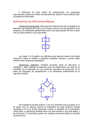 A diferencia de otros estilos de programación, los programas
estructurados pueden ser leídos secuencialmente, desde el inicio hasta el final,
sin perder la continuidad.
Definición De Las 3 Estructuras Básicas.
1-Estructura Secuencial: Indica que las instrucciones de un programa se
ejecutan una después de la otra, en el mismo orden en el cual aparecen en el
programa. Se representa gráficamente como una caja después de otra, ambas
con una sola entrada y una única salida.
Las cajas A y B pueden ser definidas para ejecutar desde una simple
instrucción hasta un módulo o programa completo, siempre y cuando éstos
también sean programas apropiados.
2-Estructura Selectiva: También conocida como la estructura si
verdadero - falso, plantea la selección entre dos alternativas con base en el
resultado de la evaluación de una condición; equivale a la instrucción IF de
todos los lenguajes de programación y se representa gráficamente de la
siguiente manera:
En el diagrama de flujo anterior, C es una condición que se evalúa; A es
la acción que se ejecuta cuando la evaluación de esta condición resulta
verdadera y B es la acción ejecutada cuando el resultado de la evaluación
indica falso. La estructura también tiene una sola entrada y una sola salida; y
las funciones A y B también pueden ser cualquier estructura básica o conjunto
de estructuras.
 