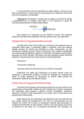 La comunicación entre los segmentos se debe realizar a través de una
lista de parámetros, lo cual reduce la oportunidad de se relacionen entre ellos
de forma indeseada o inentendible.
*Identación: Es el espacio o sangría que se asigna a una línea de código
y dependiendo de su longitud, esta indica si una instrucción o grupo de
instrucciones pertenecen a determinado bloque.
Este espacio es importante ya que facilita la lectura del programa
respecto a las relaciones existentes entre las instrucciones y los segmentos.
Orígenes De La Programación Estructurada.
A finales de los años 1970 surgió una nueva forma de programar que no
solamente daba lugar a programas fiables y eficientes, sino que además
estaban escritos de manera que facilitaba su mejor comprensión, no sólo
proveyendo ventajas durante la fase de desarrollo, sino también posibilitando
una más sencilla modificación posterior. El teorema del programa estructurado,
propuesto por Böhm-Jacopini, demuestra que todo programa puede escribirse
utilizando únicamente las tres instrucciones de control siguientes:
*Secuencia
*Instrucción condicional.
*Iteración (bucle de instrucciones) con condición al principio.
Solamente con estas tres estructuras se pueden escribir todos los
programas y aplicaciones posibles. Si bien los lenguajes de programación
tienen un mayor repertorio de estructuras de control, éstas pueden ser
construidas mediante las tres básicas citadas.
Historia De La Programación Estructurada.
El teorema del programa estructurado proporciona la base teórica de la
programación estructurada. Señala que tres maneras de combinar programas
son suficientes para expresar cualquier función computable: secuencia,
selección e iteración. Esta observación no se originó con el movimiento de la
programación estructurada.
Estas estructuras son suficientes para describir el ciclo de instrucción de
una unidad central de procesamiento, así como el funcionamiento de una
máquina de Turing. Por lo tanto un procesador siempre está ejecutando un
"programa estructurado" en este sentido, incluso si las instrucciones que lee de
la memoria no son parte de un programa estructurado. Sin embargo, los
 