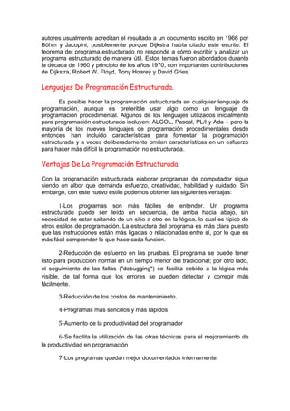 autores usualmente acreditan el resultado a un documento escrito en 1966 por
Böhm y Jacopini, posiblemente porque Dijkstra había citado este escrito. El
teorema del programa estructurado no responde a cómo escribir y analizar un
programa estructurado de manera útil. Estos temas fueron abordados durante
la década de 1960 y principio de los años 1970, con importantes contribuciones
de Dijkstra, Robert W. Floyd, Tony Hoarey y David Gries.
Lenguajes De Programación Estructurada.
Es posible hacer la programación estructurada en cualquier lenguaje de
programación, aunque es preferible usar algo como un lenguaje de
programación procedimental. Algunos de los lenguajes utilizados inicialmente
para programación estructurada incluyen: ALGOL, Pascal, PL/I y Ada – pero la
mayoría de los nuevos lenguajes de programación procedimentales desde
entonces han incluido características para fomentar la programación
estructurada y a veces deliberadamente omiten características en un esfuerzo
para hacer más difícil la programación no estructurada.
Ventajas De La Programación Estructurada.
Con la programación estructurada elaborar programas de computador sigue
siendo un albor que demanda esfuerzo, creatividad, habilidad y cuidado. Sin
embargo, con este nuevo estilo podemos obtener las siguientes ventajas:
1-Los programas son más fáciles de entender. Un programa
estructurado puede ser leído en secuencia, de arriba hacia abajo, sin
necesidad de estar saltando de un sitio a otro en la lógica, lo cual es típico de
otros estilos de programación. La estructura del programa es más clara puesto
que las instrucciones están más ligadas o relacionadas entre sí, por lo que es
más fácil comprender lo que hace cada función.
2-Reducción del esfuerzo en las pruebas. El programa se puede tener
listo para producción normal en un tiempo menor del tradicional; por otro lado,
el seguimiento de las fallas ("debugging") se facilita debido a la lógica más
visible, de tal forma que los errores se pueden detectar y corregir más
fácilmente.
3-Reducción de los costos de mantenimiento.
4-Programas más sencillos y más rápidos
5-Aumento de la productividad del programador
6-Se facilita la utilización de las otras técnicas para el mejoramiento de
la productividad en programación
7-Los programas quedan mejor documentados internamente.
 
