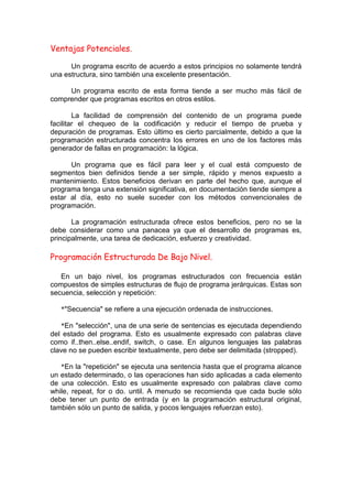 Ventajas Potenciales.
Un programa escrito de acuerdo a estos principios no solamente tendrá
una estructura, sino también una excelente presentación.
Un programa escrito de esta forma tiende a ser mucho más fácil de
comprender que programas escritos en otros estilos.
La facilidad de comprensión del contenido de un programa puede
facilitar el chequeo de la codificación y reducir el tiempo de prueba y
depuración de programas. Esto último es cierto parcialmente, debido a que la
programación estructurada concentra los errores en uno de los factores más
generador de fallas en programación: la lógica.
Un programa que es fácil para leer y el cual está compuesto de
segmentos bien definidos tiende a ser simple, rápido y menos expuesto a
mantenimiento. Estos beneficios derivan en parte del hecho que, aunque el
programa tenga una extensión significativa, en documentación tiende siempre a
estar al día, esto no suele suceder con los métodos convencionales de
programación.
La programación estructurada ofrece estos beneficios, pero no se la
debe considerar como una panacea ya que el desarrollo de programas es,
principalmente, una tarea de dedicación, esfuerzo y creatividad.
Programación Estructurada De Bajo Nivel.
En un bajo nivel, los programas estructurados con frecuencia están
compuestos de simples estructuras de flujo de programa jerárquicas. Estas son
secuencia, selección y repetición:
*"Secuencia" se refiere a una ejecución ordenada de instrucciones.
*En "selección", una de una serie de sentencias es ejecutada dependiendo
del estado del programa. Esto es usualmente expresado con palabras clave
como if..then..else..endif, switch, o case. En algunos lenguajes las palabras
clave no se pueden escribir textualmente, pero debe ser delimitada (stropped).
*En la "repetición" se ejecuta una sentencia hasta que el programa alcance
un estado determinado, o las operaciones han sido aplicadas a cada elemento
de una colección. Esto es usualmente expresado con palabras clave como
while, repeat, for o do. until. A menudo se recomienda que cada bucle sólo
debe tener un punto de entrada (y en la programación estructural original,
también sólo un punto de salida, y pocos lenguajes refuerzan esto).
 