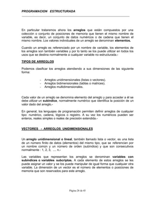 PROGRAMACION ESTRUCTURADA
Página 28 de 45
En particular trataremos ahora los arreglos que están compuestos por una
colección o conjunto de posiciones de memoria que tienen el mismo nombre de
variable, es decir, un conjunto de datos numéricos o de cadena que tienen el
mismo nombre. Los valores individuales de un arreglo se denominan elementos.
Cuando un arreglo es referenciado por un nombre de variable, los elementos de
los arreglos son también variables y por lo tanto se los puede utilizar en todos los
usos que se destina normalmente a cualquier variable no estructurada.-
TIPOS DE ARREGLOS
Podemos clasificar los arreglos atendiendo a sus dimensiones de las siguiente
forma:
- Arreglos unidimensionales (listas o vectores).
- Arreglos bidimensionales (tablas o matrices).
- Arreglos multidimensionales.
Cada valor de un arreglo se denomina elemento del arreglo y para acceder a él se
debe utilizar un subíndice, normalmente numérico que identifica la posición de un
valor dado del arreglo.-
En general, los lenguajes de programación permiten definir arreglos de cualquier
tipo: numérico, cadena, lógicos o registro. A su vez los numéricos pueden ser
enteros, reales simples o reales de precisión extendida.-
VECTORES - ARREGLOS UNIDIMENSIONALES
Un arreglo unidimensional o lineal, también llamado lista o vector, es una lista
de un número finito de datos (elementos) del mismo tipo, que se referencian por
un nombre común y un número de orden (subíndice) y que son consecutivos
normalmente : 1, 2, 3, .... n.-
Las variables que representan los arreglos se denominan variables con
subíndices o variables subcriptas. A cada elemento de estos arreglos se les
puede asignar un valor y se los puede manipular de igual forma que cualquier otra
variable. La dimensión de un vector es el número de elementos o posiciones de
memoria que son reservados para este arreglo.
 