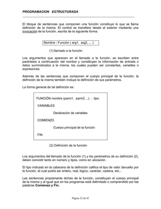 PROGRAMACION ESTRUCTURADA
Página 32 de 45
El bloque de sentencias que componen una función constituye lo que se llama
definición de la misma. El control se transfiere desde el exterior mediante una
invocación de la función, escrita de la siguiente forma:
Nombre - Función ( arg1, arg2, ... )
(1) llamado a la función
Los argumentos que aparecen en el llamado a la función, se escriben entre
paréntesis a continuación del nombre y constituyen la información de entrada o
datos suministrados a la misma, los cuales pueden ser constantes, variables o
expresiones.
Además de las sentencias que componen el cuerpo principal de la función, la
definición de la misma también incluye la definición de sus parámetros.
La forma general de tal definición es:
FUNCIÓN nombre (parm1, parm2 ...) : tipo
VARIABLES
Declaración de variables
COMIENZO
Cuerpo principal de la función
FIN
(2) Definición de la función
Los argumentos del llamado de la función (1) y los parámetros de su definición (2),
deben coincidir tanto en número y tipos, como en ubicación.
El tipo indicado en la cabecera de la definición califica el tipo de valor devuelto por
la función, el cual podrá ser entero, real, lógico, carácter, cadena, etc...
Las sentencias propiamente dichas de la función, constituyen el cuerpo principal
de la misma y al igual que en los programas está delimitado o comprendido por las
palabras Comienzo y Fin.
 